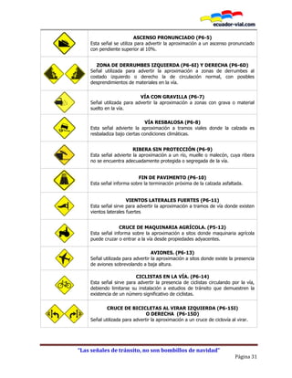 “Las señales de tránsito, no son bombillos de navidad”
Página 31
ASCENSO PRONUNCIADO (P6-5)
Esta señal se utiliza para advertir la aproximación a un ascenso pronunciado
con pendiente superior al 10%.
P6-6I P6-6D
ZONA DE DERRUMBES IZQUIERDA (P6-6I) Y DERECHA (P6-6D)
Señal utilizada para advertir la aproximación a zonas de derrumbes al
costado izquierdo o derecho la de circulación normal, con posibles
desprendimientos de materiales en la vía.
VÍA CON GRAVILLA (P6-7)
Señal utilizada para advertir la aproximación a zonas con grava o material
suelto en la vía.
VÍA RESBALOSA (P6-8)
Esta señal advierte la aproximación a tramos viales donde la calzada es
resbaladiza bajo ciertas condiciones climáticas.
RIBERA SIN PROTECCIÓN (P6-9)
Esta señal advierte la aproximación a un río, muelle o malecón, cuya ribera
no se encuentra adecuadamente protegida o segregada de la vía.
FIN DE PAVIMENTO (P6-10)
Esta señal informa sobre la terminación próxima de la calzada asfaltada.
VIENTOS LATERALES FUERTES (P6-11)
Esta señal sirve para advertir la aproximación a tramos de vía donde existen
vientos laterales fuertes
CRUCE DE MAQUINARIA AGRÍCOLA. (P5-12)
Esta señal informa sobre la aproximación a sitos donde maquinaria agrícola
puede cruzar o entrar a la vía desde propiedades adyacentes.
AVIONES. (P6-13)
Señal utilizada para advertir la aproximación a sitos donde existe la presencia
de aviones sobrevolando a baja altura.
CICLISTAS EN LA VÍA. (P6-14)
Esta señal sirve para advertir la presencia de ciclistas circulando por la vía,
debiendo limitarse su instalación a estudios de tránsito que demuestren la
existencia de un número significativo de ciclistas.
P6-15I P6-15D
CRUCE DE BICICLETAS AL VIRAR IZQUIERDA (P6-15I)
O DERECHA (P6-15D)
Señal utilizada para advertir la aproximación a un cruce de ciclovía al virar.
 