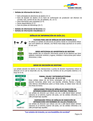“Las señales de tránsito, no son bombillos de navidad”
Página 34
 Señales de información de Guía (I1)
 Serie anticipada de advertencia de destino (I1-1)
 Serie de decisión de destino (I1-2) Serie de confirmación de jurisdicción vial (Número de
corredor vial), nombre de las vías, de poblados, etc. (I1-3)
 Serie información para autopistas (I1-4)
 Series diagramáticas (I1-5)
 Serie de postes de kilometraje (D1-7)
 Señales de información de Servicios (I2)
 Señales de información misceláneos (I3
SEÑALES DE INFORMACIÓN DE GUÍA (I1)
FLECHAS PARA USO DE SEÑALES DE GUÍA FIGURA (8.1)
Se utilizan en señales de estructuras de pórtico donde es conveniente indicar
que carril debería ser utilizado, una flecha hacia abajo apuntará en el centro
de ese carril.
I1-1a
I1-1b
I1-1c
SERIE ANTICIPADA DE ADVERTENCIA DE DESTINO
Estas señales dan al conductor información previa de los destinos que tiene
adelante mostrando nombres y lugares, símbolos e instrucciones para indicar
direcciones y rutas.
SERIE DE DECISIÓN DE DESTINO
Las señales decisión de destino en las intersecciones o puntos de decisión importantes indican la
dirección en la cual se desarrolla una vía, indicando los nombres de los principales destinos a lo
largo de la vía.
I1-2a
I1-2b
I1-2c I1-2d
FORMA, COLOR Y RETROREFLECTIVIDAD
(I1-2a I1-2b - I1-2c I1-2d)
Estas señales deben ser de forma rectangular con el eje más largo en
posición horizontal, deben tener una leyenda, símbolos, flechas y bordes
color blancos retroreflectivos sobre un fondo verde, no deben tener más de
tres líneas de textos.
FIGURA 8.4
UBICACIONES TÍPICAS DE SEÑALES DE DIRECCIÓN EN
INTERSECCIONES EJECUTIVAS DE DESTINO. FIGURA 8.4
Las señales de dirección que indican una vía o calle lateral deben siempre
colocarse en el extremo superior del poste, con las señales referentes a la
calle principal bajo aquellas
FIGURA 8.5
DISPOSICIÓN TÍPICA DE SEÑALES DE DIRECCIÓN DE
INTERSECCIÓN CON NOMBRES DE CALLES (FIGURA 8.5)
Las señales de dirección que indican una vía o calle lateral deben siempre
colocarse en el extremo superior del poste, con las señales referentes a la
calle principal bajo aquellas.
 
