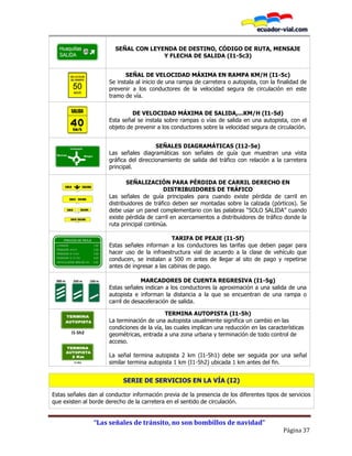 “Las señales de tránsito, no son bombillos de navidad”
Página 37
SEÑAL CON LEYENDA DE DESTINO, CÓDIGO DE RUTA, MENSAJE
Y FLECHA DE SALIDA (I1-5c3)
SEÑAL DE VELOCIDAD MÁXIMA EN RAMPA KM/H (I1-5c)
Se instala al inicio de una rampa de carretera o autopista, con la finalidad de
prevenir a los conductores de la velocidad segura de circulación en este
tramo de vía.
DE VELOCIDAD MÁXIMA DE SALIDA,...KM/H (I1-5d)
Esta señal se instala sobre rampas o vías de salida en una autopista, con el
objeto de prevenir a los conductores sobre la velocidad segura de circulación.
SEÑALES DIAGRAMÁTICAS (I12-5e)
Las señales diagramáticas son señales de guía que muestran una vista
gráfica del direccionamiento de salida del tráfico con relación a la carretera
principal.
SEÑALIZACIÓN PARA PÉRDIDA DE CARRIL DERECHO EN
DISTRIBUIDORES DE TRÁFICO
Las señales de guía principales para cuando existe pérdida de carril en
distribuidores de tráfico deben ser montadas sobre la calzada (pórticos). Se
debe usar un panel complementario con las palabras “SOLO SALIDA” cuando
existe pérdida de carril en acercamientos a distribuidores de tráfico donde la
ruta principal continúa.
TARIFA DE PEAJE (I1-5f)
Estas señales informan a los conductores las tarifas que deben pagar para
hacer uso de la infraestructura vial de acuerdo a la clase de vehículo que
conducen, se instalan a 500 m antes de llegar al sito de pago y repetirse
antes de ingresar a las cabinas de pago.
300 m 200 m 100 m MARCADORES DE CUENTA REGRESIVA (I1-5g)
Estas señales indican a los conductores la aproximación a una salida de una
autopista e informan la distancia a la que se encuentran de una rampa o
carril de desaceleración de salida.
I1-5h2
I1-5h1
TERMINA AUTOPISTA (I1-5h)
La terminación de una autopista usualmente significa un cambio en las
condiciones de la vía, las cuales implican una reducción en las características
geométricas, entrada a una zona urbana y terminación de todo control de
acceso.
La señal termina autopista 2 km (I1-5h1) debe ser seguida por una señal
similar termina autopista 1 km (I1-5h2) ubicada 1 km antes del fin.
SERIE DE SERVICIOS EN LA VÍA (I2)
Estas señales dan al conductor información previa de la presencia de los diferentes tipos de servicios
que existen al borde derecho de la carretera en el sentido de circulación.
 
