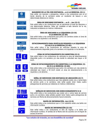 “Las señales de tránsito, no son bombillos de navidad”
Página 38
10
BASURERO EN LA VÍA CON DISTANCIA….m A LA DERECHA. (I2-1)
Esta señal, con leyenda o pictograma, indican a los conductores que en el
borde derecho de la carretera existe un recolector de basura a una
determinada distancia en metros.
I2-2 B
I2-2 A
ÁREA DE DESCANSO DISTANCIA ….m O ….km (I2-2)
Esta señal indica a los conductores que se aproximan al área de descanso a
una determinada distancia. Debe ser instalada al lado derecho de la vía,
indicando la distancia en metros o kilómetros.
I2-2 I
I2-2 D
ÁREA DE DESCANSO A LA IZQUIERDA (I2-3I)
O LA DERECHA (I2-3D)
Esta señal indica a los conductores que junto a la carretera existe un área de
descanso a la izquierda o a la derecha.
I2-4I
I2-4D
ESTACIONAMIENTO PARA VEHÍCULOS PESADOS A LA IZQUIERDA
(I2-4I) O A LA DERECHA (I2-4D).
Esta señal indica a los conductores de vehículos pesados la zona de
estacionamiento disponible junto a la carretera a la izquierda o a la derecha.
ZONA DE ESTACIONAMIENTO EN CARRETERA (I2-5)
Esta señal indica a los conductores de vehículos la zona de estacionamiento
disponible junto a la carretera y/o vías donde la velocidad sea mayor a 50
km/h.
ZONA DE ESTACIONAMIENTO EN CARRETERA A LA IZQUIERDA (I2-
6I) O A LA DERECHA (I2-6D)
Esta señal indica a los conductores que junto a la carretera y/o vías donde la
velocidad sea mayor a 50 km/h existe un área de estacionamiento a la
izquierda o a la derecha.
SEÑAL DE SERVICIOS CON DISTANCIA DE UBICACIÓN (I2-7)
Esta señal indica a los conductores que más adelante existe uno o varios tipos
de servicio junto a la carretera; esta señal puede tener hasta cuatro
pictogramas de servicios con distancia en metros o kilómetros{
SEÑALES DE SERVICIOS CON DIRECCIONAMIENTO I2-8
Esta señal indica a los conductores que existe uno o varios tipos de servicio
junto a la carretera; estas señales pueden tener hasta cuatro pictogramas de
servicios con flecha de direccionamiento hacia la derecha.
BAHÍA DE INFORMACIÓN…km (12-9)
Esta señal indica a los conductores que a 2 km adelante existe una bahía con
información turística.
BAHÍA DE INFORMACIÓN (I2-10)
Esta señal indica a los conductores el sitio de ingreso a la bahía con
información turística. El sentido de la flecha será de acuerdo con el ángulo de
acceso al servicio
 