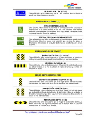 “Las señales de tránsito, no son bombillos de navidad”
Página 39
UN SERVICIO A 1 KM. (I2-11)
Esta señal indica a los conductores que a 1 km existe un servicio al que se
accede por el carril izquierdo derecho.
SERIE DE MISCELÁNEAS (I3)
CÁMARAS ESPECIALES (I3-1)
Estas señales indican sobre la presencia de cámaras especiales ubicadas en
intersecciones o en ciertos tramos de las vías. Son utilizadas para detectar
vehículos y/o conductores que se pasen la luz roja, peajes, carriles exclusivos
y/o que exceden los límites de velocidad.
CONTROL DE PESO Y DIMENSIONES (I3-2)
Estas señales informan a los conductores de vehículos de carga pesada, que a
determinados kilómetros existe una estación que controla los pesos y
dimensiones del vehículo. El conductor de transporte pesado no podrá evadir
el control.
SERIE DE ANCHOS DE VÍA (D3)
ANCHOS DE VÍA. (D3-1I) y (D3-1D)
Esta señal indica a los conductores que en el lugar donde esta se encuentra,
existe una reducción de vía. Usualmente se utilizan en puentes angostos.
LÍMITE DE ALTURA (D4-1)
Esta señal indica a los conductores que en el lugar donde está ubicada existe
una altura limitada en la vía. Se utilizan al ingreso a túneles y puentes con
limitación de altura.
SERIES OBSTRUCCIONES (D5)
OBSTRUCCIÓN CENTRAL EN LA VÍA (D5-1)
Esta señal indica a los conductores que en el lugar donde está se encuentra
ubicada existe una obstrucción en la vía. Se ubican en vías bidireccionales.
OBSTRUCCIÓN EN LA VÍA. (D5-2)
Esta señal indica a los conductores que en el lugar donde está ubicada, existe
una obstrucción en la vía. La inclinación de las franjas indican al conductor la
dirección unidireccional que debe seguir en forma obligatoria. Estas señales se
ubican en vías bidireccionales
TERMINACIÓN DE VÍA (D5-3)
Esta señal indica a los conductores que la vía por la cual circulan termina, y
deben tomar otra vía según la inclinación de las franjas. Esta se ubica en
intersecciones en T donde la vía termina.
 