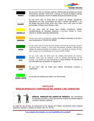 “Las señales de tránsito, no son bombillos de navidad”
Página 4
NEGRO
Se usa como color de símbolos, leyenda y flechas para las señales que tienen
fondo blanco, amarillo, verde limón y naranja, en marcas de peligro, además
se utiliza para leyenda y fondo en señales de direccionamiento de vías.
BLANCO
Se usa como color de fondo para la mayoría de señales regulatorias,
delineadores de rutas, nomenclatura de calles y señales informativas; y, en
las señales que tienen fondo verde, azul, negro, rojo o café, como un color
de leyendas, símbolos como flechas y orlas.
AMARILLO
Se usa como color de fondo para señales preventivas, señales
complementarias de velocidad, distancias y leyendas, señales de riesgo,
además en señales especiales delineadoras.
NARANJA
Se usa como color de fondo para señales de trabajos temporales en las vías y
para banderolas en “CRUCES DE NIÑOS”.
VERDE
Se usa como color de fondo para las señales informativas de destino, peajes,
control de pesos y riesgo; y, como color de leyendas, símbolos y flechas para
señales de estacionamientos no tarifados con o sin límite de tiempo. El color
debe cumplir con lo especificado en la norma ASTM D 4956.
AZUL
Se usa como color de fondo para las señales informativas de servicio;
también, como color de leyenda y orla en señales direccionales de las
mismas, y en señales de estacionamiento en zonas tarifadas. (En paradas de
bus esta señal tiene el carácter de regulatoria).
CAFÉ
Se usa como color de fondo para señales informativas turísticas y
ambientales.
VERDE LIMON
Se usa para las señales que indican una Zona Escolar.
CAPITULO III
SEÑALES MANUALES Y CORPORALES DEL AGENTE Y DEL CONDUCTOR:
SEÑALES MANUALES DEL AGENTE DE TRÁNSITO.- Son movimientos
sincronizados de brazos y manos que permiten al agente de tránsito regular la
circulación vehicular y peatonal.
En todas las vías del país, las indicaciones de los Agentes de Tránsito, prevalecerán sobre cualquier
dispositivo regulador y señales de tránsito. Ref. Art. 167 RG
 