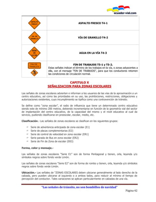“Las señales de tránsito, no son bombillos de navidad”
Página 42
ASFALTO FRESCO T4-1
VÍA DE GRANILLO T4-2
AGUA EN LA VÍA T4-3
FIN DE TRABAJOS T5-1 y T5-2.
Estas señales indican el término de los trabajos en la vía, o zonas adyacentes a
ella, con el mensaje “FIN DE TRABAJOS”, para que los conductores retomen
las condiciones de circulación normal.
CAPITULO X
SEÑALIZACION PARA ZONAS ESCOLARES
Las señales de zonas escolares advierten e informan a los usuarios de las vías de la aproximación a un
centro educativo, así como las prioridades en su uso, las prohibiciones, restricciones, obligaciones y
autorizaciones existentes, cuyo incumplimiento se tipifica como una contravención de tránsito.
Se define como “zona escolar”, el radio de influencia que tiene un determinado centro educativo
siendo este de mínimo 200 metros, debiendo incrementarse en función de la geometría vial del sector
de implantación del centro educativo, de la capacidad del mismo y el nivel educativo al cual da
servicio, pudiendo clasificarse en preescolar, escolar, medio, etc.
Clasificación.- Las señales de zonas escolares se clasifican en los siguientes grupos:
 Serie de advertencia anticipada de zona escolar (E1)
 Serie de placas complementarias (E2)
 Serie de control de velocidad en zona escolar (ER1)
 Serie parada de Bus en zona escolar (ER2)
 Serie de Fin de Zona de escolar (ER3)
Forma, color y mensaje.-
Las señales de zonas escolares “Serie E1” son de forma Pentagonal y tienen, orla, leyenda y/o
símbolos negros sobre fondo verde Limón.
Las señales de zonas escolares “Serie E2” son de forma de rombo y tienen, orla, leyenda y/o símbolos
negros sobre fondo verde Limón.
Ubicación.- Las señales de “ZONAS ESCOLARES deben ubicarse generalmente al lado derecho de la
calzada, pero pueden ubicarse al izquierdo o a ambos lados, para reducir al mínimo el tiempo de
percepción del conductor. Tales variaciones se aplican particularmente en calzadas de una vía.
 
