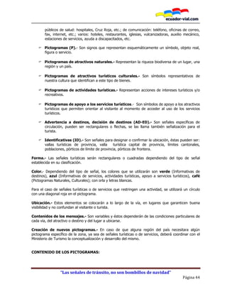 “Las señales de tránsito, no son bombillos de navidad”
Página 44
públicos de salud: hospitales, Cruz Roja, etc.; de comunicación: teléfono, oficinas de correo,
fax, internet, etc.; varios: hoteles, restaurantes, iglesias, vulcanizadoras, auxilio mecánico,
estaciones de servicios, ayuda a discapacitados, etc.
 Pictogramas (P).- Son signos que representan esquemáticamente un símbolo, objeto real,
figura o servicio.
 Pictogramas de atractivos naturales.- Representan la riqueza biodiversa de un lugar, una
región y un país.
 Pictogramas de atractivos turísticos culturales.- Son símbolos representativos de
nuestra cultura que identifican a este tipo de bienes.
 Pictogramas de actividades turísticas.- Representan acciones de intereses turísticos y/o
recreativos.
 Pictogramas de apoyo a los servicios turísticos.- Son símbolos de apoyo a los atractivos
turísticos que permiten orientar al visitante al momento de acceder al uso de los servicios
turísticos.
 Advertencia a destinos, decisión de destinos (AD-ED).- Son señales específicas de
circulación, pueden ser rectangulares o flechas, se las llama también señalización para el
turista.
 Identificativas (ID).- Son señales para designar o confirmar la ubicación, éstas pueden ser:
vallas turísticas de provincia, valla turística capital de provincia, límites cantonales,
poblaciones, pórticos de límite de provincia, pórticos de frontera.
Forma.- Las señales turísticas serán rectangulares o cuadradas dependiendo del tipo de señal
establecida en su clasificación.
Color.- Dependiendo del tipo de señal, los colores que se utilizarán son verde (Informativas de
destinos), azul (Informativas de servicios, actividades turísticas, apoyo a servicios turísticos), café
(Pictogramas Naturales, Culturales); con orla y letras blancas.
Para el caso de señales turísticas o de servicios que restringen una actividad, se utilizará un círculo
con una diagonal roja en el pictograma.
Ubicación.- Estos elementos se colocarán a lo largo de la vía, en lugares que garanticen buena
visibilidad y no confundan al visitante o turista.
Contenidos de los mensajes.- Son variables y éstos dependerán de las condiciones particulares de
cada vía, del atractivo o destino y del lugar a ubicarse.
Creación de nuevos pictogramas.- En caso de que alguna región del país necesitara algún
pictograma específico de la zona, ya sea de señales turísticas o de servicios, deberá coordinar con el
Ministerio de Turismo la conceptualización y desarrollo del mismo.
CONTENIDO DE LOS PICTOGRAMAS:
 