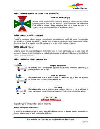 “Las señales de tránsito, no son bombillos de navidad”
Página 5
SEÑALES CORPORALES DEL AGENTE DE TRÁNSITO:
SEÑAL DE PARE: (Rojo)
La parte frontal o posterior del cuerpo del agente de tránsito, tiene el mismo
significado que el color rojo del semáforo. Los conductores que están atrás
o de frente al agente, deben detenerse atrás de la línea de pare si lo
hubiere, o en el sitio donde indique el agente de tránsito.
SEÑAL DE PRECAUCIÓN: (Amarillo)
Cuando el agente de tránsito levanta los dos brazos, tiene el mismo significado que el color amarillo
del semáforo e indica precaución y cambio del sentido de circulación. Los conductores deben
detenerse atrás de la línea de pare si lo hubiere, o en el sitio donde indique el agente.
SEÑAL DE PASO: (Verde)
La parte lateral del cuerpo del agente de tránsito tiene el mismo significado que el color verde del
semáforo. Cuando el agente se pone de costado con respecto al tránsito, indica que los conductores
pueden comenzar a circular.
SEÑALES MANUALES DEL CONDUCTOR:
Viraje a la izquierda:
El conductor debe sacar su brazo izquierdo, con la mano totalmente extendida y la
palma de la mano hacia abajo.
Viraje a la derecha:
El conductor debe sacar su brazo izquierdo y colocarlo en ángulo recto con la palma
de la mano hacia el costado lateral del vehículo.
Estacionar:
El conductor debe sacar su brazo izquierdo en forma horizontal y con la palma de la
mano hacia abajo realizar movimientos sucesivos de la misma, en dirección al piso.
CAPITULO IV
SEÑALES ACÚSTICAS
Se perciben por el sentido auditivo a través del sonido.
Silbato del Agente de Tránsito.-
El silbato es considerado como el medio adecuado mediante el cual el Agente Tránsito, transmite sus
órdenes a los usuarios de la vía para regular el tránsito.
PARE
PARE
SIGASIGA
 
