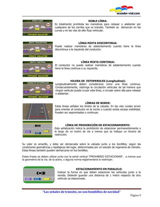 “Las señales de tránsito, no son bombillos de navidad”
Página 9
DOBLE LÍNEA:
Es totalmente prohibida las maniobras para rebasar o adelantar por
cualquiera de los carriles que se transite. También se demarcan en las
curvas y en las vías de alto flujo vehicular.
LÍNEA MIXTA DISCONTINUA:
Puede realizar maniobras de adelantamiento cuando tiene la línea
discontinua a la izquierda del conductor.
LÍNEA MIXTA CONTINUA:
El conductor no puede realizar maniobras de adelantamiento cuando
tiene la línea continua a su izquierda.
HILERA DE ESTOPEROLES (Longitudinal):
Longitudinalmente deben considerarse como una línea continua.
Consecuentemente, restringe la circulación vehicular de tal manera que
ningún vehículo puede cruzar esta línea, o circular sobre ella para rebasar
o adelantar.
LÍNEAS DE BORDE:
Estas líneas señalan los límites de la calzada. En las vías rurales sirven
para orientar al conductor en la noche o cuando exista escasa visibilidad.
Pueden ser segmentadas o continuas.
LÍNEA DE PROHIBICIÓN DE ESTACIONAMIENTO:
Esta señalización indica la prohibición de estacionar permanentemente a
lo largo de un tramo de vía a menos que se indique un horario de
restricción.
Su color es amarillo, y debe ser demarcada sobre la calzada junto a los bordillos; según las
condiciones geométricas y tipológicas del lugar, determinadas por un estudio de ingeniería de tránsito.
Estas líneas también pueden demarcarse en los bordillos.
Estas líneas se deben utilizar junto con la señal vertical “PROHIBIDO ESTACIONAR”, a menos que
la geometría de la vía, de la acera, o alguna norma reglamentaria lo restrinjan.
ESTACIONAMIENTO EN PARALELO:
Indican la forma en que deben estacionar los vehículos junto a la
vereda. Deberán guardar una distancia de 1 metro respecto de otro
vehículo ya estacionado.
 