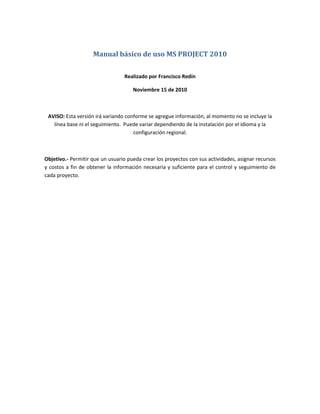 Manual básico de uso MS PROJECT 2010
Realizado por Francisco Redín
Noviembre 15 de 2010
AVISO: Esta versión irá variando conforme se agregue información, al momento no se incluye la
línea base ni el seguimiento. Puede variar dependiendo de la instalación por el idioma y la
configuración regional.
Objetivo.- Permitir que un usuario pueda crear los proyectos con sus actividades, asignar recursos
y costos a fin de obtener la información necesaria y suficiente para el control y seguimiento de
cada proyecto.
 