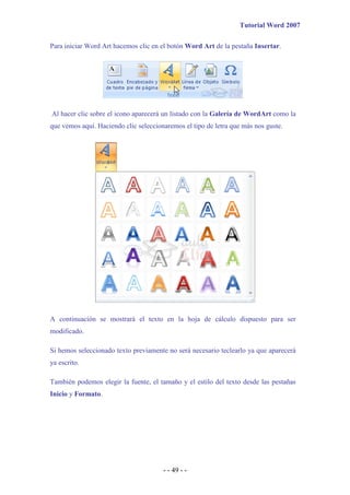 Tutorial Word 2007
- - 49 - -
Para iniciar Word Art hacemos clic en el botón Word Art de la pestaña Insertar.
Al hacer clic sobre el icono aparecerá un listado con la Galería de WordArt como la
que vemos aquí. Haciendo clic seleccionaremos el tipo de letra que más nos guste.
A continuación se mostrará el texto en la hoja de cálculo dispuesto para ser
modificado.
Si hemos seleccionado texto previamente no será necesario teclearlo ya que aparecerá
ya escrito.
También podemos elegir la fuente, el tamaño y el estilo del texto desde las pestañas
Inicio y Formato.
 