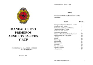 MANUAL CURSO 
PRIMEROS 
AUXILIOS BASICOS 
Y RCP 
INSTRUCTOR: Tte. Cnel. FELIPE SCHEKER 
Tte. Cnel. JOSE AIRA 
Noviembre, 2007. 
Primeros Auxilios Básicos y RCP. 
Indice. 
Emergencias Médicas y Resucitación Cardio- 
Pulmonar. 
TEMA PAGINA 
Emergencia-Urgencias- Primeros Auxilios 3 
Evaluación de la Escena 3 
Protección de Usted y de la Víctima. 4 
Movilización de la Víctima. 5 
Evaluación de la Víctima. 6 
Posición de Salvamento 9 
Infartos y Resucitación Cardio-Pulmonar 10 
Obstrucción de las Vías Aéreas. 14 
Alergias 17 
Caídas 18 
Hemorragias 19 
Quemaduras 21 
Electrocución. 23 
Fracturas 24 
Envenenamiento 25 
Heridas Oculares 26 
Ahogamiento 27 
FSCHEKER SEGURIDAD S. A. 2 
 