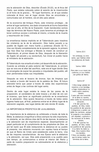 era la adoración de Dios, describe (Éxodo 25:22), es el Arca del
Pacto, que estaba colocada sobre el asiento de la misericordia
(o el trono de la gracia) ... "El lugar Santísimo, en el que estaba
colocada el Arca, era el lugar donde Dios se encontraba y
comunicaba con el hombre, era el sitio para adorar.
En la economía del Antiguo Pacto, este inmenso privilegio , de
entrar al lugar santísimo, era dado únicamente al Sumo Sacerdote
una vez al año, el Día de la Expiación. Cuán bendecidos somos
bajo los términos del Nuevo Pacto, pues tenemos el privilegio de
tener continuo acceso o entrada al mismo, a través de la muerte
y resurrección de Cristo.
La enseñanza básica implícita en el Tabernáculo para nosotros
los cristianos es la de la adoración, Dios había sacado a su
pueblo de Egipto con mano fuerte y poderosa (Éxodo 32: 1
1 ).
Una vez librado completamente de la opresión egipcia, lo primero
que hizo Dios fue entregar a Moisés la misión de construir un
Tabernáculo, el primer deseo de Dios, después de la liberación
de Egipto (el pecado y su esclavitud), fue iniciar al pueblo hacia
el ministerio de la adoración.
El Tabernáculo nos enseña el orden y el desarrollo de la adoración.
Cuando se entraba al patio exterior del Tabernáculo, lo primero
que se veía era el altar del sacrificio, este era el lugar donde Dios
se encargaba de expiar los pecados e iniquidades del pueblo; allí
eran perdonadas todas sus iniquidades.
Después se veía el lavacro de bronce, tipo de limpieza que
se realiza a través del lavacro de la palabra de Dios. El futuro
adorador tenía que pasar a través de estás dos experiencias
antes de llegar a las cortinas del lugar santo.
Dentro de este lugar estaba la mesa de los panes de la
proposición, el candelabro de siete brazos y el altar de oro con
el incienso, que tiene un significado profundo en la enseñanza
de la adoración. Dios quiere llevarnos a través de todos estos
lugares hasta que, al final, podamos entrar en el último lugar de la
adoración sagrada, ese lugar detrás del velo donde Él reside.
LA IMPORTANCIA PROFETICA DE LA ALABANZA
La Importancia de la alabanza es enfatizada a través de toda la
Biblia, la alabanza (magnificar a Dios) siempre ha sido importante,
no obstante, en los últimos días del fin de las épocas, la alabanza
y la adoración son de importancia especial, desempeñando un
papel particular en el cumplimiento de los propósitos de Dios, es
por tal razón que Él está restaurando la alabanza en su pueblo
al presente, nos estamos moviendo con rapidez hacia el tiempo
en que el Reino de Cristo será establecido sobre la tierra. Una
de las mayores características de esa Época será la alabanza
y la adoración, así que, Dios está preparando a su pueblo para
ese tiempo, ya comenzamos a entrar al interior del Reino y
parte de nuestra preparación es sobresaliente en la alabanza y
adoración.
Salmo 22:3
Sin embargo, t
u eres
santo, que habitas entre
las alabanzas de Israel.
Salmo 149:8
Para atar a sus reyes con
cadenas y a sus nobles
con grillos de hierro;
Salmo 67
1 Dios tenga piedad de
nosotros y nos bendiga,
y haga resplandecer su
rostro sobre nosotros;
(Selah)
2 para que sea conocido
en l
a tierra t
u camino,
entre todas las naciones t
u
salvación.
3 Te den gracias los
pueblos, oh Dios, todos
los pueblos t
e den gracias.
4 Alégrense y canten con
júbilo las naciones, porque
t
ú juzgarás a los pueblos
con equidad, y guiarás a
las naciones en la tierra.
(Selah)
5 Te den gracias los
pueblos, oh Dios, todos
los pueblos t
e den gracias.
6 La tierra ha dado su
fruto; Dios nuestro Dios
nos bendice.
7 Dios nos bendice, para
que l
e teman todos los
términos de la tierra.
 