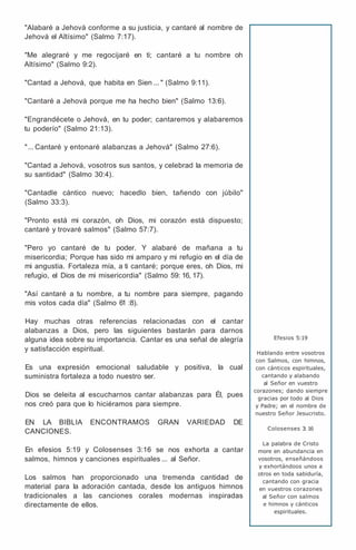 "Alabaré a Jehová conforme a su justicia, y cantaré al nombre de
Jehová el Altísimo" (Salmo 7:17).
"Me alegraré y me regocijaré en ti; cantaré a tu nombre oh
Altísimo" (Salmo 9:2).
"Cantad a Jehová, que habita en Sien ... " (Salmo 9:11).
"Cantaré a Jehová porque me ha hecho bien" (Salmo 13:6).
"Engrandécete o Jehová, en tu poder; cantaremos y alabaremos
tu poderío" (Salmo 21:13).
"... Cantaré y entonaré alabanzas a Jehová" (Salmo 27:6).
"Cantad a Jehová, vosotros sus santos, y celebrad la memoria de
su santidad" (Salmo 30:4).
"Cantadle cántico nuevo; hacedlo bien, tañendo con júbilo"
(Salmo 33:3).
"Pronto está mi corazón, oh Dios, mi corazón está dispuesto;
cantaré y trovaré salmos" (Salmo 57:7).
"Pero yo cantaré de tu poder. Y alabaré de mañana a tu
misericordia; Porque has sido mi amparo y mi refugio en el día de
mi angustia. Fortaleza mía, a ti cantaré; porque eres, oh Dios, mi
refugio, el Dios de mi misericordia" (Salmo 59: 16, 17).
"Así cantaré a tu nombre, a tu nombre para siempre, pagando
mis votos cada día" (Salmo 61 :8).
Hay muchas otras referencias relacionadas con el cantar
alabanzas a Dios, pero las siguientes bastarán para darnos
alguna idea sobre su importancia. Cantar es una señal de alegría
y satisfacción espiritual.
Es una expresión emocional saludable y positiva, la cual
suministra fortaleza a todo nuestro ser.
Dios se deleita al escucharnos cantar alabanzas para Él, pues
nos creó para que lo hiciéramos para siempre.
EN LA BIBLIA ENCONTRAMOS GRAN VARIEDAD DE
CANCIONES.
En efesios 5:19 y Colosenses 3:16 se nos exhorta a cantar
salmos, himnos y canciones espirituales ... al Señor.
Los salmos han proporcionado una tremenda cantidad de
material para la adoración cantada, desde los antiguos himnos
tradicionales a las canciones corales modernas inspiradas
directamente de ellos.
Efesios 5:19
Hablando entre vosotros
con Salmos, con himnos,
con cánticos espirituales,
cantando y alabando
al Señor en vuestro
corazones; dando siempre
gracias por todo al Dios
y Padre; en el nombre de
nuestro Señor Jesucristo.
Colosenses 3
: 16
La palabra de Cristo
more en abundancia en
vosotros, enseñándoos
y exhortándoos unos a
otros en toda sabiduría,
cantando con gracia
en vuestros corazones
al Señor con salmos
e himnos y cánticos
espirituales.
 