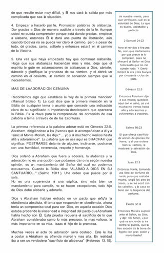 de que resulte estar muy difícil, y Él nos dará la salida por más
complicada que sea la situación.
4. Empezar a hacerlo por fe. Pronunciar palabras de alabanza.
Dar gracias a Dios de manera audible a través de la fe. Aunque
usted no pueda comprender porque está dando gracias, empiece
a alabarle, entonces Él le dará una puerta de liberación, aún
cuando todavía no se pueda ver claro el camino, pero a pesar de
todo, dé gracias, cante, alábele y entonces estará en el camino
de la Victoria.
5. Una vez que haya empezado hay que continuar alabando.
Haga que sus alabanzas haciendan más y más, deje que el
espíritu le guíe en aclamaciones de alabanzas a Dios, cántele,
dáncele y glorifique la grandeza de su nombre, y el abrirá un
camino en el desierto, un camino de salvación siempre que lo
necesitemos.
MAS DE LAADORACION GENUINA
Recordemos algo que establece la "ley de la primera mención"
(Manual bíblico 1). La cual dice que la primera mención en la
Biblia de cualquier tema o asunto que concede una indicación
clara de su significado o importancia dondequiera que aparezca
la Biblia. Es la clave para la comprensión del contenido de esa
palabra o tema a través de de las Escrituras.
La primera referencia a la palabra adorar está en Génesis 22:5.
Abraham, dirigiéndose a los jóvenes que le acompañaban a él y a
Isaac al Monte Moriah, les dijo:" ... yo y el muchacho iremos hasta
allá y adoraremos". La palabra que se usa aquí es SHACHAH que
significa: POSTRARSE delante de alguien, inclinarse, postrarse
con una humildad, reverencia, respeto y homenaje.
Dios ordenó a Abraham que fuera y adorara, la alabanza y la
adoración no es una opción que podamos dar o no según nuestra
opinión, es un mandamiento del Señor del cual no podemos
excusarnos. Cuando la Biblia dice: "ALABAD A DIOS EN SU
SANTUARIO... " (Salmo 150:1 ). Una orden que puede por sí
sola.
No es una sugerencia ni una súplica, sino más bien un
mandamiento para cumplir, no se hacen excepciones, todo hijo
de Dios debe alabarle y adorarle.
Dios y Abraham habían entrado en un pacto que ex1g1a la
obediencia absoluta, él tenía que responder en obediencia, ahora
tenía un compromiso total para con Dios, en aquella ocasión Dios
estaba probando la sinceridad e integridad del pacto queAbraham
había hecho con Él. Esta prueba requería el sacrificio de lo que
Abraham consideraba como lo más precioso, lo mas valioso, lo
más importante en su vida. Isaac el hijo de la promesa.
Muchas veces el acto de adoración será costoso. Este le iba
a costar a Abraham su ofrenda mayor y mas alta. En realidad
iba a ser un verdadero "sacrificio de alabanza" (Hebreos 13: 15).
de nuestra mente, para
que verifiquéis cuál es la
voluntad de Dios; Lo que
es bueno, aceptable y
perfecto.
2 Samuel 24:22
Pero el rey dijo a Ara una:
No, sino que ciertamente
por que precio te lo
compraré, pues no
ofreceré al Señor mi Dios
holocausto que no me
cueste nada. Y David
compró la era y los bueyes
por cincuenta ciclos de
plata.
Génesis 22:5
Entonces Abraham dijo
a sus mozos; quedaos
aquí con el asno, yo y el
muchacho iremos hasta
allá y adoraremos y
volveremos a vosotros.
Salmo 50:23
El que ofrece sacrificio
de acción de gracias me
honra; y al que ordena
bien su camino, le
mostraré la salvación de
Dios.
Juan 12:3
Entonces María, tomando
una libra de perfume de
nardo puro que costaba
mucho, ungió los pies de
Jesús, y se los secó con
los cabellos, y la casa se
llenó con la fragancia del
perfume.
Éxodo 32:11
Entonces Moisés suplicó
ante el Señor, su Dios,
y dijo: Oh Señor, ¿por
qué se enciende tu ira
contra tu pueblo, que tu
has sacado de la tierra de
Egipto con gran poder y
mano fuerte?
 