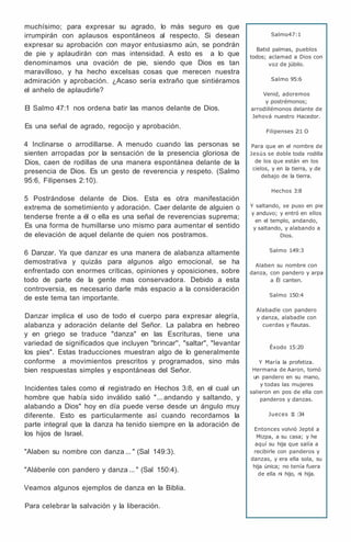 muchísimo; para expresar su agrado, lo más seguro es que
irrumpirán con aplausos espontáneos al respecto. Si desean
expresar su aprobación con mayor entusiasmo aún, se pondrán
de pie y aplaudirán con mas intensidad. A esto es a lo que
denominamos una ovación de pie, siendo que Dios es tan
maravilloso, y ha hecho excelsas cosas que merecen nuestra
admiración y aprobación. ¿Acaso sería extraño que sintiéramos
el anhelo de aplaudirle?
El Salmo 47:1 nos ordena batir las manos delante de Dios.
Es una señal de agrado, regocijo y aprobación.
4 Inclinarse o arrodillarse. A menudo cuando las personas se
sienten arropadas por la sensación de la presencia gloriosa de
Dios, caen de rodillas de una manera espontánea delante de la
presencia de Dios. Es un gesto de reverencia y respeto. (Salmo
95:6, Filipenses 2:10).
5 Postrándose delante de Dios. Esta es otra manifestación
extrema de sometimiento y adoración. Caer delante de alguien o
tenderse frente a él o ella es una señal de reverencias suprema;
Es una forma de humillarse uno mismo para aumentar el sentido
de elevación de aquel delante de quien nos postramos.
6 Danzar. Ya que danzar es una manera de alabanza altamente
demostrativa y quizás para algunos algo emocional, se ha
enfrentado con enormes críticas, opiniones y oposiciones, sobre
todo de parte de la gente mas conservadora. Debido a esta
controversia, es necesario darle más espacio a la consideración
de este tema tan importante.
Danzar implica el uso de todo el cuerpo para expresar alegría,
alabanza y adoración delante del Señor. La palabra en hebreo
y en griego se traduce "danza" en las Escrituras, tiene una
variedad de significados que incluyen "brincar'', "saltar", "levantar
los pies". Estas traducciones muestran algo de lo generalmente
conforme a movimientos prescritos y programados, sino más
bien respuestas simples y espontáneas del Señor.
Incidentes tales como el registrado en Hechos 3:8, en el cual un
hombre que había sido inválido salió "... andando y saltando, y
alabando a Dios" hoy en día puede verse desde un ángulo muy
diferente. Esto es particularmente así cuando recordamos la
parte integral que la danza ha tenido siempre en la adoración de
los hijos de Israel.
"Alaben su nombre con danza ... " (Sal 149:3).
"Alábenle con pandero y danza ... " (Sal 150:4).
Veamos algunos ejemplos de danza en la Biblia.
Para celebrar la salvación y la liberación.
Salmo47:1
Batid palmas, pueblos
todos; aclamad a Dios con
voz de júbilo.
Salmo 95:6
Venid, adoremos
y postrémonos;
arrodillémonos delante de
Jehová nuestro Hacedor.
Filipenses 2:1 O
Para que en el nombre de
Jesús se doble toda rodilla
de los que están en los
cielos, y en la tierra, y de
debajo de la tierra.
Hechos 3:8
Y saltando, se puso en pie
y anduvo; y entró en ellos
en el templo, andando,
y saltando, y alabando a
Dios.
Salmo 149:3
Alaben su nombre con
danza, con pandero y arpa
a Él canten.
Salmo 150:4
Alabadle con pandero
y danza, alabadle con
cuerdas y flautas.
Éxodo 15:20
Y María la profetiza.
Hermana de Aaron, tomó
un pandero en su mano,
y todas las mujeres
salieron en pos de ella con
panderos y danzas.
Jueces 1
1 :34
Entonces volvió Jepté a
Mizpa, a su casa; y he
aquí su hija que salía a
recibirle con panderos y
danzas, y era ella sola, su
hija única; no tenía fuera
de ella ni hijo, ni hija.
 