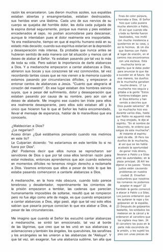 razón los encarcelaron. Les dieron muchos azotes, sus espaldas
estaban abiertas y ensangrentadas, estaban destrozados,
sus heridas eran una lástima. Cada uno de sus nervios de su
cuerpo se quejaba del horrible dolor, les dolía cada pulgada de
la espina dorsal seguramente, porque sus manos y pies estaban
encadenados al cepo, no podían acomodarse para descansar,
aunque lo intentaban pues el dolor realmente era insoportable.
Ya era medianoche, tiempo en que el espíritu humano está en su
estado más decaído; cuando sus espíritus estarían en la depresión
y desesperación más intensa. Es probable que nunca antes se
hubieran sentido de esta manera con tal situación y menos con el
deseo de alabar al Señor. Ya estaban pasando por tal vez lo más
de toda su vida. Pero sabían la importancia de darle alabanzas
a Dios. Y a medianoche empezaron a cantar alabanzas a Dios,
abrieron sus bocas y sus corazones tal vez conmovidos, tal vez
recordando tantas cosas que se nos vienen a la memoria cuando
estamos pasando por circunstancias difíciles, y empezaron a
entonar cantos de alabanzas a Jesús. "Cuanto que alegraría el
corazón del maestro". En ese lugar estaban dos hombres siervos
suyos, que a pesar del sufrimiento, dolor y desesperación que
estaban pasando por causa de su nombre, pero aún con el
deseo de alabarle. Me imagino ese cuadro tan triste para ellos
era realmente desesperante, pero ellos solo estaban allí y lo
único que hicieron fue lo que el Señor les había encomendado,
llevar el mensaje de esperanza, hablar de lo maravilloso que era
conocerlo.
¿Maldecirían a Dios?
¿Le negarían?
Acaso dirían ¿Qué estábamos pensando cuando nos metimos
en este lío?
Le Culparían diciendo: "no estaríamos en este terrible lío si no
fuera por Dios".
¡No! Podemos decir que ellos nunca se reprocharon ser
servidores de Dios o que por tal cosa ellos tendrían razón para
estar molestos, entonces aprendemos que aún cuando estemos
en momentos difíciles no tenemos ningún derecho a reclamarle
a Dios. Veamos entonces que ellos a pesar de todo lo que les
estaba pasando comenzaron a cantarle alabanzas a Dios.
A medianoche, en la hora más obscura, cuando todo parece
tenebroso y desalentador, repentinamente los cimientos de
la prisión empezaron a temblar, las cadenas que parecían
humanamente imposibles de soltarse, resultó que se rompieron
pero no fue algo como arte de magia, es que cuando empezaron
a cantar alabanzas a Dios, algo pasó, algo que tal vez solo ellos
sabían que pasaría porque conocían lo que era alabar a Dios, a
pesar de las circunstancias.
Me imagino que cuando el Señor los escuchó cantar alabanzas
a medianoche, se sintió tan emocionado, tal vez al borde
de las lágrimas, que creo que se les unió en sus alabanzas y
aclamaciones y también los ángeles, los querubines, los serafines
y los arcángeles se les unieron a las alabanzas de "Aleluya". Y
que tal vez, sin exagerar, fue una alabanza sublime, tan alta que
finas de color púrpura,
y honraba a Dios. El Señor
hizo que Lidia pusiera
mucha atención a Pablo,
15 así que cuando ella
y toda su familia fueron
bautizados, nos invitó
con mucha insistencia a
quedarnos en su casa, y
así lo hicimos. 16 Un día
que íbamos con Pablo
al lugar de oración, en el
camino nos encontramos
con una esclava. Esta
muchacha tenía un
espíritu que le daba poder
para anunciar lo que iba
a suceder en el futuro. De
esa manera, los dueños
de la muchacha ganaban
mucho dinero. 17 La
muchacha nos seguía y
gritaba a la gente "Estos
hombres trabajan para
el Dios Altísimo y han
venido a decirles que
Dios puede salvarlos" 18
La muchacha hizo eso
durante varios días, hasta
que Pablo no aguantó más
y
, muy enojado, le dijo al
espíritu. "En el nombre de
Jesucristo, te ordeno que
salgas de esta muchacha".
Al instante el espíritu
salió de ella. 19 Pero los
dueños de la muchacha,
al ver que se les había
acabado la oportunidad
de ganar más dinero,
llevaron a Pablo y a Silas
ante las autoridades; en la
plaza principal. 20 Allí les
dijeron a los jueces: "Estos
judíos están causando
problemas en nuestra
ciudad 2
1 Enseñan
costumbres que nosotros
los romanos no podemos
aceptar ni seguir'' 22
También la gente comenzó
a atacar a Pablo y a Silas.
Los jueces ordenaron que
les quitaran la ropa y los
golpearan en la espalda.
23 Después de golpearlos
bastante, los soldados los
metieron en la cárcel y le
ordenaron al carcelero que
los vigilara muy bien. 24
El carcelero los puso en la
parte más escondida de
la prisión, y les sujetó los
pies con unas piezas de
 