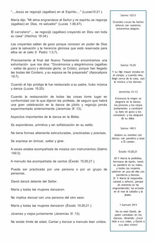 "... Jesús se regocijó (agalliao) en el Espíritu ... " (Lucas10:21 ).
María dijo: "Mi alma engrandece al Señor y mi espíritu se regocija
(agalliao) en Dios, mi salvador" (Lucas 1:46,47).
El carcelero" ... se regocijó (agalliao) creyendo en Dios con toda
su casa" (Hechos 16:34).
Los creyentes saltan de gozo porque conocen en poder de Dios
para la salvación y la herencia gloriosa que está reservada para
ellos en el cielo (
1 Pedro 1:3,7).
Precisamente al final del Nuevo Testamento encontramos una
exhortación que nos dice: "Gocémonos y alegrémonos (agalliao
- saltar de gozo) y démosle gloria; (a Cristo); porque han llegado
las bodas del Cordero, y su esposa se ha preparado" (Apocalipsis
19:7).
Cuando el hijo pródigo le fue restaurado a su padre, hubo música
y danza (Lucas 15:25).
Cuando la restauración de todas las cosas tome lugar en
conformidad con lo que dijeron los profetas, de seguro que habrá
una gran celebración en la danza de júbilo y regocijo jamás
experimentado anteriormente (Jeremías 31 :13).
Aspectos importantes de la danza en la Biblia.
Es espontánea, primitiva y sin sofisticación en su estilo.
No tiene formas altamente estructuradas, practicadas y precisas.
Se expresa en brincar, saltar y girar.
A veces estaba acompañada de música con instrumentos (Salmo
149:3).
A menudo iba acompañada de cantos (Éxodo 15:20,21 ).
Puede ser practicada por una persona o por un grupo de
personas.
David danzó delante del Señor.
María y todas las mujeres danzaron.
No implica danzar con una persona del otro sexo.
María y todas las mujeres danzaron (Éxodo 15:20,21 ).
Jóvenes y viejos juntamente (Jeremías 31 :13).
No existe límite de edad; Cantar y danzar a menudo iban unidos.
Salmo 123:3
Grandes cosas ha hecho
Jehová con nosotros;
estaremos alegres.
Salmo 15:25
Y su hijo mayor estaba en
e
l campo; y cuando vino,
llegó cerca de l
a casa, oyó
la música y las danzas.
Jeremías 31:13
Entonces la virgen se
alegrará en l
a danza,
los jóvenes y los viejos
juntamente; y cambiaré
su lloro en gozo y los
consolaré; y los alegraré
de su dolor.
Salmo 149:3
Alaben su nombre con
danza; con pandero y arpa
a Él canten.
Éxodo 15:20,21
20 Y María la profetiza,
hermana de Aarón, tomó
su pandero en su mano,
y todas las mujeres
salieron en pos de ella con
panderos y danzas.
2
1 Y María l
e respondía;
cantad a Jehová, porque
en extremo se ha
engrandecido; ha echado
en el mar al caballo y al
jinete.
1 Samuel 29:5
No es este David, de
quien cantaban en las
danzas, diciendo: ¿Saúl
hirió a sus miles, y David a
sus diez miles?
 