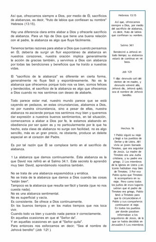 Así que, ofrezcamos siempre a Dios, por medio de Él, sacrificios
de alabanzas, es decir, "fruto de labios que confiesan su nombre"
Hebreos (13:15).
Hay una diferencia clara entre alabar a Dios y ofrecerle sacrificio
de alabanza. Para un hijo de Dios que tiene una buena relación
con el padre, la alabanza es algo que fluye fácilmente.
Tenemos tantas razones para alabar a Dios que cuando pensamos
en Él, debería de surgir un fluir espontáneo de alabanza en
nuestros corazones, nuestra oración implica generalmente
la acción de gracias también, y servimos a Dios con alabanza
por todas las bendiciones y beneficios que ha traído a nuestras
vidas.
El "sacrificio de la alabanza" es diferente en cierta forma,
generalmente no fluye fácil y espontáneamente. No es la
alabanza que ofrecemos porque todo nos va bien, somos felices
y bendecidos, el sacrificio de la alabanza es algo que ofrecemos
a Dios cuando no nos sentimos con deseo de alabarle.
Todo parece estar mal, nuestro mundo parece que se está
cayendo en pedazos, en estas circunstancias, alabamos a Dios,
no por nuestra circunstancia, sino a pesar de ellas, nuestra
alabanza no asciende porque nos sentimos muy bien y queremos
dar expresión a nuestros buenos sentimientos, en tal situación,
comenzamos a alabar a Dios por fe, le estamos alabando en
obediencia por ser quien es y no particularmente por lo que ha
hecho, esta clase de alabanza no surge con facilidad, no es algo
sencillo, más es un gran precio, no obstante, produce un deleite
especial en el corazón del Padre.
Es por tal razón que Él se complace tanto en el sacrificio de
alabanza.
1 La alabanza que damos continuamente. Ésta alabanza es la
que David nos refirió en el Salmo 34:1. Este secreto lo aprendió
muy bien David, aprendámoslo nosotros también.
No se trata de una alabanza espasmódica y errática.
No se trata de la alabanza que damos a Dios cuando las cosas
"están bien".
Tampoco es la alabanza que resulta ser fácil y barata (que no nos
cuesta nada).
No es una alabanza sentimental.
No es superficial y vacía.
Es consistente. Se ofrece a Dios continuamente.
En los buenos tiempos y en los malos tiempos que nos toca
vivir.
Cuando todo va bien y cuando nada parece ir correctamente.
En aquellas ocasiones en que el "Señor da".
Y en aquellas ocasiones en que el "Señor quita".
Para entonces nos esforzamos en decir; "Sea el nombre de
Jehová bendito" (Job 1:21 ).
Hebreos 13:15
Así que, ofrezcamos
siempre a Dios, por medio
del sacrificio de alabanza,
es decir, fruto de labios
que confiesan su nombre.
Salmo 34:1
Bendeciré a Jehová en
todo tiempo; su alabanza
estará de continuo en m
i
boca.
Job 1:21
Y dijo: desnudo salí del
vientre de m
i madre, y
desnudo volveré allá,
Jehová dio, Jehová quitó;
sea e
l nombre de Jehová
bendito.
Hechos 16
1 Pablo siguió su viaje
y llegó a los pueblos de
Derbe y de Listra. AIIí
vivía un joven llamado
Timoteo, que era seguidor
de Jesús. La madre de
Timoteo era una Judía
cristiana, y su padre era
griego. 2 Los miembros
de la Iglesia en Listra y en
lconio hablaban muy bien
de Timoteo. 3 Por eso
Pablo quiso que Timoteo
l
o acompañara en su
viaje. Pero como todos
los judíos de esos lugares
sabían que e
l padre de
Timoteo era griego, Pablo
llevó a Timoteo para
que l
o circuncidaran.4
Pablo y sus compañeros
continuaron e
l viaje.
En todos los pueblos
por donde pasaban
informaban a los
seguidores de Jesús, de l
o
que se había decidido en
Jerusalén.5 Los miembros
 