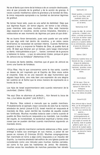 No es el llanto que viene de la tristeza o de un corazón destrozado,
sino el que procede de la gratitud y de la acción de gracias. A
veces cuando meditamos sobre la grandeza y la bondad de Dios,
la única respuesta apropiada a su bondad es derramar lágrimas
de gratitud.
No temas hacer esto, pues es una señal de debilidad. Deje que
sus lágrimas fluyan, sin temor alguno, sin temor a las críticas,
pues mientras esto pasa muchas veces Dios está haciendo
algo especial en nosotros, donde somos limpiados, liberados y
restaurados en ese momento de lágrimas por pena al que dirán.
No es bueno llorar demasiado, pues esto puede ser una señal
de que algo está mal dentro de nosotros, y en estos casos
tendríamos la necesidad de sanidad interna. Cuando Nehemías
empezó a leer y a exponer la Palabra de Dios, el pueblo lloró al
oírlo. El dejó que lloraran por un tiempo, pero luego interrumpió
su llanto, instruyéndolos a que:" ... fueran, comieran de lo grosura
y bebieran lo dulce ... y que no estuvieran tristes; porque el gozo
de Jehová era su fortaleza" (Nehemías 8:10).
El exceso de llanto debilita, mientras que el gozo de Jehová es
como una fuente de fortaleza.
1O La Risa. Hay lo que conocemos como la risa santa, cuando
un deseo de reír inspirado por el Espíritu de Dios viene sobre
el creyente. Esta no es una reacción de algo humorístico que
alguien haya dicho, sino más bien una expresión de una alegría
tan sublime en el Señor que la única manera de expresarla es a
través de la risa.
Los hijos de Israel experimentaron esto cuando retornaron de la
cautividad. (Salmo 126:2).
"He aquí Dios no aborrece al perfecto ... Aún llenará tu boca de
risa, y tus labios de júbilo" (Job 8:20,21 ).
1
1 Marcha. Dios ordenó a menudo que su pueblo marchara.
Probablemente el ejemplo mejor conocido de esto fue la marcha
alrededor de Jericó (Josué 6:2,5). Israel marchó en respuesta al
mandato de Dios, quien derribó las murallas de aquella ciudad
tan fortificada. Muchas murallas todavía caen a tierra cuando el
pueblo de Dios marcha en respuesta a su mandato. Las murallas
del orgullo, la incredulidad, la esclavitud espiritual y tantas otras
cosas que se pueden derribar cuando marchamos siguiendo un
mandato divino.
Josafat y su ejército marcharon cantando alabanzas a Dios, quien
entregó a todos sus enemigos en sus manos, a pesar de ser
pocos en número (2 Crónicas 20:22). Muchas congregaciones
han marchado en torno a algo como respuesta a un impulso del
Espíritu. La marcha alrededor del edificio de una Iglesia puede ser
considerado como una ridiculez para muchas mentes carnales,
así como lo fue para los habitantes de Jericó. No obstante,
muchas veces los resultados de marchas parecidas han obrado
Salmo46:10
Estad quietos, y conoced
que Yo soy Dios; seré
exaltado entre las
naciones; enaltecido seré
en la tierra.
Nehemías 8:10
Luego les dijo: Id, comed
grosuras, y bebed vino
dulce, y enviad porciones
a los que no tienen nada
preparado; porque día
santo es a nuestro Señor;
no os entristezcáis, porque
el gozo de Jehová es
nuestra fortaleza.
Salmo 126:2
Entonces nuestra boca se
llenará de risa, y nuestra
lengua de alabanza;
entonces dirá entre las
naciones: grandes cosas
ha hecho Jehová con
estos.
Job 8:20,21
20 He aquí, Dios no
aborrece al perfecto, ni
apoya la mano de los
malignos
21 aún llenará tu boca de
risa, y tus labios de júbilo
Josué 6:2,5
Mas Jehová dijo a Josué;
Mira, yo he entregado en
tu mano a Jericó y a su
rey, con sus varones de
guerra ...
5 Y cuando toquen
prolongadamente el
cuerno de carnero así
que oigáis el sonido de
la bocina, todo el pueblo
gritará a gran voz, y el
muro de la ciudad caerá;
entonces subirá el pueblo,
cada uno derecho hacia
adelante.
 