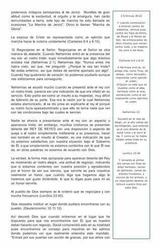 poderosos milagros semejantes al de Jericó. Murallas de gran
altitud como la esclavitud, el orgullo y la amargura, han caído
derrumbadas a tierra, este tipo de marcha ha sido llamada en
ocasiones "La Marcha de Jericó". Otros lo llaman "Marcha de
Gloria".
La esposa de Cristo es representada como un ejército que
marcha hacia la victoria unidamente (Cantares 6:4 y 6:10).
12 Regocijarse en el Señor. Regocijarse en el Señor es otra
manera de alabarle. Cuando Nehemías entró en la presencia del
rey con un rostro triste, supo inmediatamente que algo drástico
andaba mal (Nehemías 2: 1). Nehemías dijo: "Nunca antes me
había visto, así que, me preguntó: ¿Porqué te ves tan triste?
No estás enfermo, así que debes de sentirte apenado por algo".
Cuando hay quebranto de corazón no podemos ocultarlo aunque
nos esforcemos para conseguirlo.
Nehemías se asustó mucho cuando se presentó ante el rey con
un rostro triste, parecía ser una indicación de que era infeliz en su
servicio. Esto podía ser como un insulto a su majestad, muy difícil
de tolerarlo de su parte. Esa era la razón por la cual Nehemías
estaba atemorizado, él se dio prisa en explicarle al rey el porqué
su rostro lucía apesadumbrado y que ello no tenía nada que ver
con las condiciones bajo las cuales le servían.
Nadie se atrevía a presentarse ante el rey con un aspecto o
apariencia triste; sin embargo, muchos cristianos se presentan
delante del REY DE REYES con una disposición o aspecto de
queja o el rostro simplemente indiferente a su presencia, hacer
eso también es un insulto al Creador, es una indicación de que
no estamos satisfechos con nuestra situación bajo el Gobierno
de Él, o que simplemente no estamos contentos con lo que Él nos
da, en otras palabras no estamos de acuerdo con Dios.
La verdad, la forma mas apropiada para aparecer delante del Rey
es mostrando un rostro alegre, una actitud de regocijo, indicando
que sí estamos contentos con nuestra posición y agradecidos
por el honor de ser sus siervos, que servirle es para nosotros
realmente un honor, que cuando diga que hagamos algo lo
haremos con gusto diciéndole, lo que tú digas pues para mí es
un honor servirte.
Al pueblo de Dios siempre se le ordenó que se regocijara y con
mucha frecuencia (Levítico 23:40).
Dios deseaba instituir un lugar donde pudiera encontrarse con su
pueblo. (Deuteronomio 12: 11, 12).
Así decretó Dios que cuando entremos en el lugar que ha
dispuesto para que nos encontremos con Él, que es nuestro
deber hacerlo con regocijo. David comprendió esto en su totalidad
pues encontramos un consejo para nosotros en los salmos
donde podemos ver que realmente entendía este mandato.
"Entrad por sus puertas con acción de gracias, por sus atrios con
2 Crónicas 20:22
Y cuando comenzaron
a entonar cantos de
alabanza, Jehová puso
contra los hijos de Amón,
de Moad y el Monte de
Seir, las emboscadas de
ellos mismos que venían
contra Judá, y se mataron
los unos a los otros.
Cantares 6:4 y 6:10
4 Hermosa eres tu, oh
amiga mía, como Tirsa; de
desear, como Jerusalén;
imponente como ejército
en orden.
1O Quien es esta que se
muestra como el alba,
hermosa como la luna,
esclarecida como el sol,
imponente como ejércitos
en orden.
Nehemías 2:1
Sucedió en el mes de
Nisan, en el año veinte del
rey Artajerjes, que estando
ya el vino delante de él,
tomé Ivino y lo serví al
rey. Y como yo no había
estado antes triste en su
presencia.
Levítico 23:40
Y tomaréis el primer
día ramas con fruto de
árbol hermoso, ramas
de palmeras, ramas de
árboles frondosos, y
sauces de los arroyos, y
os regocijaréis delante de
Jehová vuestro Dios por
siete días.
 