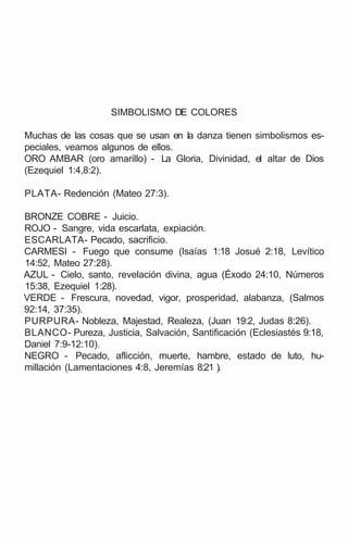 SIMBOLISMO DE COLORES
Muchas de las cosas que se usan en la danza tienen simbolismos es-
peciales, veamos algunos de ellos.
ORO AMBAR (oro amarillo) - La Gloria, Divinidad, el altar de Dios
(Ezequiel 1:4,8:2).
PLATA- Redención (Mateo 27:3).
BRONZE COBRE - Juicio.
ROJO - Sangre, vida escarlata, expiación.
ESCARLATA- Pecado, sacrificio.
CARMESI - Fuego que consume (lsaías 1:18 Josué 2:18, Levítico
14:52, Mateo 27:28).
AZUL - Cielo, santo, revelación divina, agua (Éxodo 24:10, Números
15:38, Ezequiel 1:28).
VERDE - Frescura, novedad, vigor, prosperidad, alabanza, (Salmos
92:14, 37:35).
PURPURA- Nobleza, Majestad, Realeza, (Juan 19:2, Judas 8:26).
BLANCO- Pureza, Justicia, Salvación, Santificación (Eclesiastés 9:18,
Daniel 7:9-12:10).
NEGRO - Pecado, aflicción, muerte, hambre, estado de luto, hu-
millación (Lamentaciones 4:8, Jeremías 8:21 ).
 
