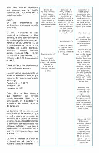 Para todo esto es importante
que sepamos que la relación
personal con Dios debe ser lo
más importante.
ALMA:
En ella encontramos los
sentimientos, emociones y mente
o voluntad.
El alma representa la vida
personal e individual, el libre
albedrío, el alma tiene conciencia
de sí misma y diferentes actitudes.
Jeremías 31 :25, Cantares 1:7. Es
la parte intermedia, uno de los dos
mundos, ella podría coordinar,
Jesucristo redimió nuestras
almas. (Hebreos 4:12, 12:1,2)
(Proverbios 4:23) (Ezequiel 11: 19)
(Efesios 4:23;6:6) Deuteronomio
4:29;6:5.
CUERPO: En el que encontramos
la carne, huesos y sangre.
Nuestro cuerpo es únicamente un
medio de transporte, todo lo que
hagamos lo hacemos por medio
del cuerpo.
Corintios 3:16; 6:19,20
Romanos 12:1
Hebreos 10: 19,22
Como hijos de Dios tenemos
que reconocer que nuestro
cuerpo debemos cuidarlo, en la
alimentación, en el cuidado y la
apariencia, los hábitos, técnicas
de danza, etc.
La disciplina y el orden en nuestra
vida producen la excelencia que
el padre espera de nosotros. La
disciplina es la puerta de nuestro
crecimiento,sinellonoobtendremos
la bendición, ser disciplinados nos
edificará, exhortará y nos dará la
oportunidad de ser diestros en lo
que nos propongamos hacer para
el Padre.
Lo que le interesa al Señor es
la disposición del corazón y no
nuestra habilidad solamente.
Efesios 6:6
No para ser vistos,
como los que
quieren agradar a
los hombres, sino
como siervos de
cristo, haciendo de
corazón la voluntad
de Dios.
Deuteronomio 4:29
Pero de allí
buscarás al Señor
tu Dios, y lo hallarás
si lo busca-
is con todo tu
corazón y con toda
tu alma.
Cantares 1:
7
Dime, amado de
mi alma; ¿Dónde
apacientas tu
rebaño? ¿Dónde lo
haces descansar al
mediodía? ¿Porqué
he de ser yo como
una que se cubre
con velo junto a
los rebaños de tus
compañeros?
Deuteronomio 6:5
Amarás al Señor
tu Dios con todo tu
corazón, con toda
tu alma y contada tu
fuerza.
en espíritu y en
verdad; porque
ciertamente a los
tales el Padre busca
que le adoren. 24
Dios es Espíritu, y
los que le adoran
deben adorarle en
espíritu y en verdad.
1 Corintios 3:16
¿No sabéis que
son templo de Dios
y que el espíritu
de Dios habita en
nosotros?
1 Corintios 6:19,20
19 ¿ O no sabéis
que nuestro cuerpo
es templo del
Espíritu Santo, que
está en vosotros,
el cual tenéis de
Dios y que sois
vosotros? 20 pues
por precio habéis
sido comprados;
por tanto glorificad
a Dios en vuestro
cuerpo y en vuestro
espíritu, los cuales
son de Dios.
Romanos 12:1
Por consiguiente,
hermanos, os
ruego por las
misericordias de
Dios que presentéis
vuestros cuerpos
como sacrificio vivo
y santo, aceptable a
Dios, que es vuestro
culto racional.
Hebreos 10:19,22
19 Entonces
hermanos, puesto
que tenemos
confianza para
entrar al lugar
santísimo por la
sangre de Jesús,
20 por un camino
nuevo, y vivo que
el inauguró para
nosotros por
 