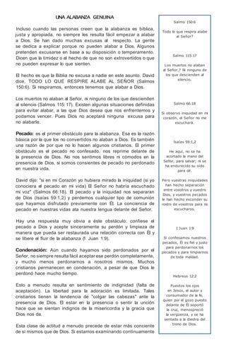 UNA ALABANZA GENUINA
Incluso cuando las personas creen que la alabanza es bíblica,
justa y apropiada, no siempre les resulta fácil empezar a alabar
a Dios. Se han dado muchas excusas al respecto. La gente
se dedica a explicar porque no pueden alabar a Dios. Algunos
pretenden excusarse en base a su disposición o temperamento.
Dicen que la timidez o el hecho de que no son extrovertidos o que
no pueden expresar lo que sienten.
El hecho es que la Biblia no excusa a nadie en este asunto. David
dice, TODO LO QUE RESPIRE ALABE AL SEÑOR (Salmos
150:6). Si respiramos, entonces tenemos que alabar a Dios.
Los muertos no alaban al Señor, ni ninguno de los que descienden
al silencio (Salmos 115: 17). Existen algunas situaciones definidas
para evitar alabar, a las que Dios desea que nos enfrentemos y
podamos vencer. Pues Dios no aceptará ninguna excusa para
no alabarle.
Pecado: es el primer obstáculo para la alabanza. Esa es la razón
básica por la que los no convertidos no alaban a Dios. Es también
una razón de por que no lo hacen algunos cristianos. El primer
obstáculo es el pecado no confesado, nos reprime delante de
la presencia de Dios. No nos sentimos libres ni cómodos en la
presencia de Dios, si somos consientes de pecado no perdonado
en nuestra vida.
David dijo: "si en mi Corazón yo hubiera mirado la iniquidad (si yo
conociera el pecado en mi vida) El Señor no habría escuchado
mi voz" (Salmos 66:18). El pecado y la iniquidad nos separaran
de Dios (lsaías 59:1,2) y perdemos cualquier tipo de comunión
que hayamos disfrutado previamente con Él. La conciencia de
pecado en nuestras vidas ata nuestra lengua delante del Señor.
Hay una respuesta muy obvia a éste obstáculo: confiese el
pecado a Dios y acepte sinceramente su perdón y limpieza de
manera que pueda ser restaurada una relación correcta con Él y
se libere el fluir de la alabanza (
1 Juan 1:9).
Condenación: Aún cuando hayamos sido perdonados por el
Señor, no siempre resulta fácil aceptar ese perdón completamente,
y mucho menos perdonarnos a nosotros mismos. Muchos
cristianos permanecen en condenación, a pesar de que Dios le
perdonó hace mucho tiempo.
Esto a menudo resulta en sentimiento de indignidad (falta de
aceptación). La libertad para la adoración es limitada. Tales
cristianos tienen la tendencia de "colgar las cabezas" ante la
presencia de Dios. El estar en la presencia o sentir la unción
hace que se sientan indignos de la misericordia y la gracia que
Dios nos da.
Esta clase de actitud a menudo precede de estar más conciente
de sí mismos que de Dios. Si estamos examinando continuamente
Salmo 150:6
Todo lo que respira alabe
al Señor?
Salmo 115:17
Los muertos no alaban
al Señor,? Ni ninguno de
los que descienden al
silencio.
Salmo 66:18
Si observo iniquidad en mi
corazón, el Señor no me
escuchará.
lsaías 59:1,2
He aquí, no se ha
acortado la mano del
Señor, para salvar; ni se
ha endurecido su oído
para oír.
Pero vuestras iniquidades
han hecho separación
entre vosotros y vuestro
Dios, y vuestros pecados
le han hecho esconder su
rostro de vosotros para no
escucharos.
1 Juan 1:
9
Si confesamos nuestros
pecados, Él es fiel y justo
para perdonarnos los
pecados y para limpiarnos
de toda maldad.
Hebreos 12:2
Puestos los ojos
en Jesús, el autor y
consumador de la fe,
quien por el gozo puesto
delante de Él soportó
la cruz, menospreció
la vergüenza, y se ha
sentado a la diestra del
trono de Dios.
 