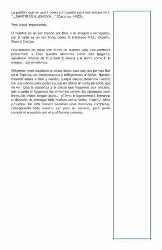 La palabra que se usará como contraseña para ese tiempo será:
"...SANTIDAD A JEHOVÁ... " (Zacarías 14:20).
Tres áreas importantes.
El hombre es un ser creado por Dios a su imagen y semejanza,
por lo tanto es un ser Trino, como Él (Hebreos 4:12), Espíritu,
Alma y Cuerpo.
Prepararnos en estas tres áreas de nuestra vida, nos permitirá
presentarle a Dios nuestra alabanza como olor fragante,
agradable delante de Él y darle la Gloria y la honra como Él lo
merece, con excelencia.
Debemos tener equilibrio en estas áreas para que nos permita fluir
en el Espíritu, así ministraremos y reflejaremos al Señor. Nuestro
corazón adora a Dios y nuestro cuerpo danza, debemos hacerlo
con excelencia para poder causar un efecto en cada persona, que
no ve. Que la alabanza y la danza que hagamos sea efectiva,
que cuando lo hagamos los enfermos sanen, los oprimidos sean
libres, los tristes tengan gozo ... ¿Cómo lo lograremos? Tomando
la decisión de entregar todo nuestro ser al Señor, Espíritu, Alma
y Cuerpo. De esta manera seremos unas danzaras completas,
consagrando todo nuestro ser para su servicio, para poder
cumplir el propósito por el cual fuimos creados.
 