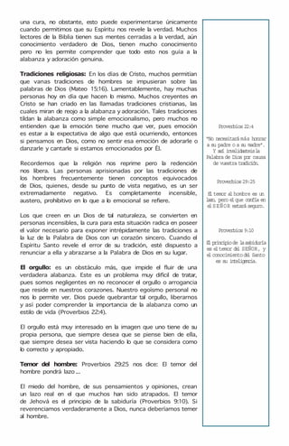 una cura, no obstante, esto puede experimentarse únicamente
cuando permitimos que su Espíritu nos revele la verdad. Muchos
lectores de la Biblia tienen sus mentes cerradas a la verdad, aún
conocimiento verdadero de Dios, tienen mucho conocimiento
pero no les permite comprender que todo esto nos guía a la
alabanza y adoración genuina.
Tradiciones religiosas: En los días de Cristo, muchos permitían
que vanas tradiciones de hombres se impusieran sobre las
palabras de Dios (Mateo 15:16). Lamentablemente, hay muchas
personas hoy en día que hacen lo mismo. Muchos creyentes en
Cristo se han criado en las llamadas tradiciones cristianas, las
cuales miran de reojo a la alabanza y adoración. Tales tradiciones
tíldan la alabanza como simple emocionalismo, pero muchos no
entienden que la emoción tiene mucho que ver, pues emoción
es estar a la expectativa de algo que está ocurriendo, entonces
si pensamos en Dios, como no sentir esa emoción de adorarle o
danzarle y cantarle si estamos emocionados por Él.
Recordemos que la religión nos reprime pero la redención
nos libera. Las personas aprisionadas por las tradiciones de
los hombres frecuentemente tienen conceptos equivocados
de Dios, quienes, desde su punto de vista negativo, es un ser
extremadamente negativo. Es completamente incensible,
austero, prohibitivo en lo que a lo emocional se refiere.
Los que creen en un Dios de tal naturaleza, se convierten en
personas incensibles, la cura para esta situación radica en poseer
el valor necesario para exponer intrépidamente las tradiciones a
la luz de la Palabra de Dios con un corazón sincero. Cuando el
Espíritu Santo revele el error de su tradición, esté dispuesto a
renunciar a ella y abrazarse a la Palabra de Dios en su lugar.
El orgullo: es un obstáculo más, que impide el fluir de una
verdadera alabanza. Este es un problema muy difícil de tratar,
pues somos negligentes en no reconocer el orgullo o arrogancia
que reside en nuestros corazones. Nuestro egoísmo personal no
nos lo permite ver. Dios puede quebrantar tal orgullo, liberarnos
y así poder comprender la importancia de la alabanza como un
estilo de vida (Proverbios 22:4).
El orgullo está muy interesado en la imagen que uno tiene de su
propia persona, que siempre desea que se piense bien de ella,
que siempre desea ser vista haciendo lo que se considera como
lo correcto y apropiado.
Temor del hombre: Proverbios 29:25 nos dice: El temor del
hombre pondrá lazo ...
El miedo del hombre, de sus pensamientos y opiniones, crean
un lazo real en el que muchos han sido atrapados. El temor
de Jehová es el principio de la sabiduría (Proverbios 9:10). Si
reverenciamos verdaderamente a Dios, nunca deberíamos temer
al hombre.
Proverbios 22:4
"No necesitará más honrar
a su padre o a su madre".
Y así invalidasteisl
a
Palabra de Dios por causa
de vuestra tradición.
Proverbios29:25
E
ltemor a
lhombre es un
lazo, pero e
lque confía en
e
lSEÑOR estará seguro.
Proverbios 9:10
E
l principiode l
asabiduría
es e
ltemor d
e
l SEÑOR, y
e
lconocimientod
e
l Santo
es su inteligencia.
 