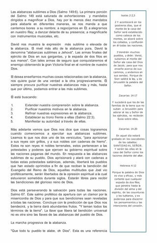Las alabanzas sublimes a Dios (Salmo 149:6). La primera porción
del Salmo 149 está saturada de exhortaciones y mandatos
dirigidos a magnificar a Dios, hay por lo menos diez mandatos
para alabarle en diferentes maneras, se nos manda a que
cantemos loores a su nombre; a regocijarnos en Él; a alegrarnos
en nuestro Rey; a danzar delante de su presencia; a magnificarle
con instrumentos musicales, etc.
David nos muestra la expresión más sublime o elevada de
la alabanza. El nivel más alto de la alabanza pura, David la
denomina "alabanzas sublimes a Jehová". Las armas finales del
ejército de Dios en sus gargantas, y la espada de dos filos en
sus manos". Con tales armas de seguro que conquistaremos el
enemigo obteniendo la gran Victoria final en el nombre de nuestro
Dios.
El desea enseñarnos muchas cosas relacionadas con la alabanza,
nos quiere guiar de una verdad a la otra progresivamente, Él
siempre procura purificar nuestras alabanzas más y más, hasta
que por último, podamos entrar a las más sublimes.
Él está buscando:
1. Extender nuestra comprensión sobre la alabanza.
2. Purificar nuestros motivos en la alabanza.
3. Refinar nuestras expresiones en la alabanza.
4. Establecer su trono frente a ellas (Salmo 22:3).
5. Manifestar su autoridad a través de ellas.
Más adelante vemos que Dios nos dice que cosas lograremos
cuando comencemos a ejercitar sus alabanzas sublimes.
Leamos lo que nos dice uno de los versículos, "para aprisionar
a sus reyes con grillos, y a sus nobles con cadenas de hierro".
Estos no son reyes ni nobles terrenales, estos pertenecen a las
potestades y poderes que ejercen su gobierno espiritual sobre
las naciones paganas del mundo. En respuesta a las alabanzas
sublimes de su pueblo, Dios aprisionará y atará con cadenas a
todas estas potestades satánicas, además, libertará los pueblos
que han estado oprimidos a fin de que reciban la bendición del
Evangelio del Reino de Dios, aquellas multitudes que Joel vio
proféticamente, serán libertados de la opresión espiritual a la cual
estuvieron sometidos durante siglos. Estarán libres para recibir
las bendiciones del glorioso reino de Dios.
Dios está perseverando la salvación para todas las naciones.
Salmo 67. Este salmo profético da apertura con un clamor por la
misericordia de Dios y para que sus bendiciones sean reveladas
a todas las naciones. Concluye con la predicción de que Dios nos
bendecirá, y la tierra dará abundantes frutos. "Y teman todos los
términos de la tierra". La llave que libera tal bendición universal
no es otra sino las llaves de las alabanzas del pueblo de Dios.
La marcha progresiva de la alabanza.
"Que todo tu pueblo te alabe, oh Dios". Esta es una referencia
lsaías 2:2,3
2 Y acontecerá en los
postreros días, que el
monte de la casa del
Señor será establecido
como cabeza de los
montes, se alzará sobre
los collados, y confluirán
en él todas las naciones.
3 Vendrán muchos
pueblos, y dirán: Venid,
subamos al monte del
Señor ala casa del Dios
de Jacob; para que nos
enseñe acerca de sus
caminos, y andemos en
sus sendas. Porque de
Sion saldrá la ley, y de
Jerusalén la palabra del
Señor.
Zacarías 14:17
Y sucederá que los de las
familias de la tierra que no
suban a Jerusalén para
adorar al rey y Señor de
los ejércitos, no recibirán
lluvia sobre ellos.
Zacarías 14:20
En aquel día estará
grabado en los cascabeles
de los caballos:
SANTIDAD AL SEÑOR.
Y serán las ollas en la
casa del Señor como los
tazones delante del altar.
Hebreos 4:12
Porque la palabra de Dios
es viva y eficaz, y más
cortante que cualquier
espada de dos filos;
que penetra hasta la
división del alma y del
espíritu, de las coyunturas
y los tuétanos, y es
poderosa para discernir
los pensamientos y las
intenciones del corazón.
 