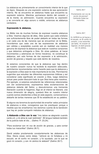 La alabanza es primeramente un conocimiento interior de lo que
es digno. Después es una expresión externa de esa apreciación
interna. No se encuentra en alabanza hasta que encuentra su
expresión externa. Mientras permanece dentro del corazón y
de la mente, es admiración. Cuando encuentra su expresión
y se convierte en algo sonoro o visible, entonces es alabanza
verdadera.
Expresando l
a alabanza.
La Biblia nos da muchas formas de expresar nuestra alabanza
a Dios. Veamos algunas de ellas, Dios quiere que cada cristiano
sea suficientemente libre de poder alabarlo en todas las formas
y en cada una de las maneras que se encuentran en la Biblia,
recordemos que cada una de las expresiones de alabanza
son válidas y aceptables cuando son en realidad una manera
genuina de expresar la alabanza que está en nuestros corazones
y que debemos entregarla a Dios. En otras palabras, el hacer
movimientos y ademanes en forma mecánica, no constituye la
alabanza, son solo formas de dar expresión a la admiración,
acción de gracias y respeto que está dentro de nosotros.
Si estamos conscientes de que la alabanza que hay dentro
de nuestro corazón nunca ha recibido la expresión adecuada,
permítanme recomendarles como hacerle para que la alabanza y
la expresión a Dios sean lo más importante en la vida. Permítanme
sugerirles que estudien las diferentes expresiones bíblicas y así
considerar cada significado en oración a Dios, luego debemos
actuar para poder descubrir todo lo que Dios tiene para nosotros.
Por ejemplo, si estamos estudiando las referencias relacionadas
con dar exclamaciones, expresemos tales exclamaciones de
alabanza delante del Señor, y descubriremos una tremenda
liberación cuando lo hagamos. Algo en el interior se liberará, una
nueva dimensión de alegría, quedará libre en nuestro interior
cuando somos obedientes a Dios en este aspecto, comencemos a
alabarle de tantas maneras que Él ha establecido en su palabra.
Si alguna vez tenemos la oportunidad de enseñar estos principios
de alabanza a otros, consigamos que los practiquen porque a
medida que los enseñamos nos daremos cuenta de la bendición
que hay en poder compartir métodos de alabanza.
1
. Alabando a Dios con l
a voz: "mis labios se alegrarán cuando
cante a ti, y mi alma la cual redimiste". Mi lengua hablará también
de tu justicia todo el día ... (Salmo 71 :23,24).
"Para exclamar con mi voz de acción de gracias, y para contar
todas tus maravillas" (Salmo 26:7).
David estaba proclamando constantemente las alabanzas de
Dios. Decía cosas como éstas: "Jehová es mi fortaleza y mi
escudo; en él confío mi corazón, y fui ayudado, por lo que se
gozó mi corazón, y con mi cántico te alabaré" (Salmo 28:7).
Salmo 26:7
Proclamando con voz de
acción de gracias?
Cantando todas tus
maravillas.
Salmo 28:7
EL SEÑOR es mi fuerza y
mi escudo; en Él confía mi
corazón, y soy socorrido;
por tanto, mi corazón se
regocija y le daré gracias
con mi cántico.
 