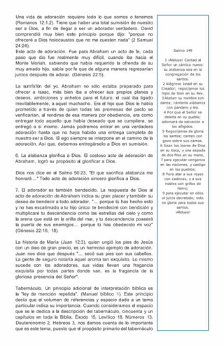 Una vida de adoración requiere todo lo que somos o tenemos
(Romanos 12:1,2). Tiene que haber una total sumisión de nuestro
ser a Dios, a fin de llegar a ser un adorador verdadero. David
comprendió muy bien este principio porque dijo: "porque no
ofreceré a Dios holocaustos que no me cuesten nada" (2 Samuel
24:24).
Este acto de adoración. Fue para Abraham un acto de fe, cada
paso que dio fue realmente muy difícil, cuando iba hacia el
Monte Moriah, sabiendo que había requerido la ofrenda de su
muy amado hijo, sabía por fe que de alguna manera regresarían
juntos después de adorar. (Génesis 22:5).
La sum1s1on del yo. Abraham no sólo estaba preparado para
ofrecer a Isaac, más bien iba a ofrecer sus propios planes y
deseos, ambiciones y anhelos para el futuro, el cual iba ligado
inevitablemente, a aquel muchacho. Era el hijo que Dios le había
prometido a través de quien todas las promesas del pacto se
verificarían, al rendirse de esa manera por obediencia, era como
entregar todo aquello que había deseado que se cumpliera, se
entregó a sí mismo. Jamás podremos entrar en una verdadera
adoración hasta que no haya habido una entrega completa de
nuestro ser a Dios. El ego siempre se interpone en el camino de la
adoración. Así que, debemos entregárselo a Dios en sumisión.
6. La alabanza glorifica a Dios. El costoso acto de adoración de
Abraham, logró su propósito al glorificar a Dios.
Dios nos dice en el Salmo 50:23. "El que sacrifica alabanza me
honrará ... " Todo acto de adoración sincero glorifica a Dios.
7. El adorador es también bendecido. La respuesta de Dios al
acto de adoración de Abraham indica su gran placer y también su
deseo de bendecir a todo adorador. "... porque tú has hecho esto
y no has escatimado a tu hijo único: te bendeciré con bendición y
multiplicaré tu descendencia como las estrellas del cielo y como
la arena que está en la orilla del mar, y tu descendencia poseerá
la puerta de sus enemigos ... porque tú has obedecido mi voz"
(Génesis 22:16, 18).
La historia de María (Juan 12:3), quien ungió los pies de Jesús
con un óleo de gran precio, es un hermoso ejemplo de adoración.
Juan nos dice que después "... secó sus pies con sus cabellos.
La gente de seguro notaría aquel aroma tan exquisito. Lo mismo
sucede con los adoradores, sus vidas llevan una fragancia
exquisita por todas partes donde van, es la fragancia de la
gloriosa presencia del Señor".
Tabernáculo. Un principio adicional de interpretación bíblica es
la "ley de mención repetida". (Manuel bíblico 1). Este principio
decía que el volumen de referencias y espacio dado a un tema
particular indica su importancia. Cuando consideramos el espacio
que se le dedica a la descripción del tabernáculo, cincuenta y un
capítulos en toda la Biblia, Éxodo 15, Levítico 18, Números 13,
Deuteronomio 2, Hebreos 3, nos damos cuenta de lo importante
que es este tema, puesto que el propósito primario del tabernáculo
Salmo 149
1 ¡Aleluya! Cantad al
Señor un cántico nuevo:
su alabanza sea en la
congregación de los
santos.
2 Alégrese Israel en su
Creador; regocíjense los
hijos de Sion en su Rey.
3 Alaban su nombre con
danza; cántenle alabanza
con pandero y lira.
4 Por que el Señor se
deleita en su pueblo;
adornará de salvación a
los afligidos.
5 Regocíjense de gloria
los santos; canten con
gozo sobre sus camas.
6 Sean los loores de Dios
en su boca, y una espada
de dos filos en su mano,
7 para ejecutar venganza
en las naciones, y castigo
en los pueblos;
8 Para atar a sus reyes
con cadenas, y a sus
nobles con grillos de
hierro;
9 para ejecutar en ellos
el juicio decretado; esto
es gloria para todos sus
santos.
¡Aleluya!
 