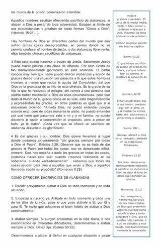 los muros de la prisión comenzaron a temblar.
Aquellos hombres estaban ofreciendo sacrificio de alabanzas, lo
alaban a Dios a pesar de toda adversidad. Estaban al límite de
sus circunstancias y gritaban de todas formas "Gloria a Dios".
(Hechos 16:25 ... ).
Hay hombres de Dios en diferentes partes del mundo que aún
sufren tantas cosas desagradables, en países donde no se
permita confesar el nombre de Jesús, o dar alabanzas libremente,
ellos también ofrecen sacrificios de alabanzas.
3 Esto sólo puede hacerse a través de Jesús. Solamente Jesús
puede hacer posible esta clase de ofrenda. Por esto Cristo es
tan maravillosamente glorificado en ésta situación. El padre
conoce muy bien que nadie puede ofrecer alabanzas y acción de
gracias desde una situación tan parecida a la que estos hombres
vivieron, a menos que reciba la ayuda del Consolador, así que
Dios ve la grandeza de su hijo en esta ofrenda. Es la gracia de su
hijo la que ha realizado el milagro, ahí vemos a una persona que
podría haber maldecido a Dios es esas circunstancias, pero que
dado al triunfo de su gracia divina en su vida, está magnificándole
y expresándole las gracias, en otras palabras es igual que si le
estuvieran diciendo: "Amado Dios, no puedo entender porque
sucede esto, pero de todas maneras te alabo, no puedo entender
por qué tiene que pasarnos esto a mí y a mi familia, no puedo
discernir la razón o comprender el propósito, pero a pesar de
todo, yo te alabo". ¡Cada vez que se ofrece un sacrificio de
alabanza Jesucristo es glorificado!.
4 Es dar gracias a su nombre: Dios quiere llevarnos al lugar
donde podamos sinceramente "dar gracias siempre por todas
a Dios el Padre". Efesios 5:20. Observe que no se trata de dar
gracias al Padre por todas las cosas, eso es demasiado difícil,
primero, Dios nos enseña a darle las gracias en todas las cosas,
podemos hacer esto sólo cuando creemos realmente en su
soberanía, cuando verdaderamente" ... sabemos que todas las
cosas ayudan para bien a aquellos que aman a Dios, a aquellos
llamados según su propósito" (Romanos 8:28).
COMO OFRECER SACRIFICIOS DE ALABANZAS.
1. Decidir previamente alabar a Dios en todo momento y en toda
situación.
2. Empezar a hacerlo ya. Alábale en todo momento y cada uno
de los días de tu vida, pase lo que pase alábale a Él, por Él y
para Él. Te invito que adquieras el buen hábito de alabar a Dios
continuamente.
3. Alabar siempre. Si surgen problemas en la vida diaria, o nos
encontramos en diferentes dificultades, determinamos a alabar
siempre a Dios. David dijo: (Salmo 50:23).
Determinemos a alabar al Señor en cualquier situación a pesar
madera
grandes y pesadas. 25
cerca de la media noche,
Pablo y Silas oraban y
cantaban alabanzas a
Dios, mientras los otros
prisioneros escuchaban .
.
Versión lenguaje sencillo
leer todo es capítulo
Salmo 50:23
El que ofrece sacrificio
de acción de gracias me
honra, y al que ordena
bien su camino, le
mostraré la salvación de
Dios.
Génesis 22:25
Entonces Abraham dijo
a sus mozos: quedaos
aquí con el asno; yo
y el muchacho iremos
hasta allá, adoraremos y
volveremos a vosotros.
Salmo 150:1
¡Aleluya! Alabad a Dios
en su santuario; alabadle
en su majestuoso
firmamento.
Hebreos 13.15
Por tanto, ofrezcamos
continuamente mediante
el sacrificio de alabanza a
Dios, es decir el fruto de
labios que confiesan su
nombre.
Romanos 12:1,2
Por consiguiente,
hermanos,osruego
por las misericordias
de Dios que presentéis
vuestros cuerpos como
sacrificio vivo y santo
aceptable a Dios, que es
vuestro culto racional. 2
Y no os adaptéis a este
mundo, sino transformaos
mediante la renovación
 