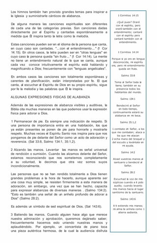 Los himnos también han provisto grandes temas para inspirar a
la Iglesia y suministrarle cánticos de alabanza.
De alguna manera las canciones espirituales son diferentes
de cada una de las categorías previas. Son canciones dadas
directamente por el Espíritu y cantadas espontáneamente a
medida que Él inspira tanto la letra como la melodía.
Estas canciones pueden ser en el idioma de la persona que canta,
en cuyo caso son cantadas. "... con el entendimiento ... " (
1 Cor
14: 15). En otros casos, la letra pueden ser en "otras lenguas" en
cuyo caso la persona queda "sin fruto ... " (
1 Cor 14:14). La mente
no tiene un entendimiento natural de lo que se canta, aunque
cada vez conoce intuitivamente el espíritu está hablando y
magnificando a Dios; frecuentemente con "lenguas angelicales".
En ambos casos las canciones son totalmente espontáneas y
carentes de planificación, están interpretadas por fe. El que
canta, al escuchar al Espíritu de Dios en su propio espíritu, sigue
por fe la melodía y las palabras que Él le inspira.
ALGUNAS EXPRESIONES FISICAS DE ALABANZA
Además de las expresiones de alabanza visibles y auditivas, la
Biblia cita muchas maneras en las que podemos usar la expresión
física para adorar a Dios.
1 Permanecer de pie. Es siempre una indicación de respeto. Si
una persona de importancia entra en una habitación, los que
ya están presentes se ponen de pie para honrarle y mostrarle
respeto. Muchas veces el Espíritu Santo nos inspira para que nos
pongamos de pie delante del Señor como un acto de adoración y
reverencia. (Sal 33:8, Salmo 134:1, 35:1,2).
2 Alzando las manos. Levantar las manos es señal universal
de rendición o sumisión. Cuando las alzamos delante del Señor,
estamos reconociendo que nos sometemos completamente
a su voluntad, le decimos que otra vez somos suyos
incondicionalmente.
Las personas que no se han rendido totalmente a Dios tienen
grandes problemas a la hora de hacerlo, aunque aparente ser
una cosa muy simple, se resisten firmemente a esta manera de
adoración, sin embargo, una vez que se han hecho, capacita
para expresar alabanzas de diversas maneras . (Salmo 134:2).
"Esto es también una señal de un anhelo profundo de adorar a
Dios" (Salmo 28:2).
Es además un símbolo de sed espiritual de Dios. (Sal 143:6).
3 Batiendo las manos. Cuando alguien hace algo que merece
nuestra admiración y aprobación, queremos dejárselo saber;
frecuentemente hacemos esto uniendo nuestras manos y
aplaudiéndolo. Por ejemplo, un concertista de piano toca
una pieza auténtica hermosa, de la cual la audiencia disfruta
1 Corintios 14:15
¿Qué pues? Oraré
con el espíritu, pero
oraré también con el
entendimiento; cantaré
con el espíritu pero
cantaré también con el
entendimiento.
1 Corintios 14:14
Porque si yo oro en lengua
desconocida, mi espíritu
ora, pero mi entendimiento
queda sin fruto.
Salmo 33:8
Tema al Señor toda la
tierra; también en su
presencia todos los
habitantes del mundo.
Salmo 134:1
Bendeciré al Señor
en todo tiempo,
continuamente estará su
alabanza en mi boca.
Salmo 35:1,2
1 combate oh Señor, a los
que me combaten; ataca a
los que me atacan
2 echa mano del broquel y
del escudo y levántate en
mi ayuda.
Salmo 14:2
Alzad vuestras manos al
santuario y bendecid al
Señor.
Salmo 28:2
Escuchad la voz de mis
súplicas cuando a ti pido
auxilio; cuando levanto
mis manos hacia el lugar
santísimo de tu santuario.
Salmo 143:6
A ti extiendo mis manos;
mi alma te anhela como 1
atierra sedienta.
 