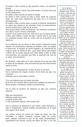 Es alabar a Dios cuando un hijo pequeño muere y no sabemos
porqué.
Es alabar al Señor cuando hay enfermedad y el doctor dice que
no hay esperanzas.
Es alabar a Dios cuando se pierde el trabajo.
Es alabar a Dios cuando se está a varias millas de cualquier
parte, sin nada para calentarnos del gran frío y el vehículo
descompuesto.
Es alabar a Dios cuando estás cruzando el desierto literalmente
sin saber que pasará en las próximas horas, es especialmente
cuando parece que el cielo es de bronce.
Dios parece estar a millas de distancia. Las oraciones no parecen
ser oídas y mucho menos contestadas.
Cuando no se puede pensar en nada por lo que se desee alaban
a Dios, pero alabas a pesar de todo, cuando todo lo que está
a tu alrededor parece estar en contra, ese es el sacrificio de la
alabanza.
Es la alabanza que se ofrece a Dios cuando realmente cuesta
hacerlo, los sentimientos naturales se resisten a ello, los amigos
le desaniman, el corazón se siente cargado y sin esperanzas de
ninguna clase, el Diablo le dice: ¿qué razón tienes para alabar
a Dios? No se puede esperar que nadie alabe a Dios en tales
circunstancias, por supuesto que Dios no esperaría tal cosa de
su parte, sería fanatismo.
No obstante, usted sabe en lo más profundo de su ser que Dios
es digno de ser alabado, está consciente de que aún está sentado
sobre su trono.
Todavía es el Todopoderoso, el Dios de todo el universo.
No ha cambiado de ninguna manera. Es el mismo de ayer, hoy
y siempre.
¡Alabado sea su maravilloso nombre!
2 Es una alabanza que se puede escuchar.
Es el fruto de nuestros labios expresando palabras de adoración.
Estos ayudan a verbalizar nuestros pensamientos.
Por lo tanto el sacrificio de alabanza es algo que nosotros
decimos.
Algo que expresamos.
Satanás puede escucharlo.
La gente puede oírlo.
Y más importante todavía, Dios puede oírlo.
Fue un sacrificio de alabanza lo que Pablo y Silas ofrecieron a
Dios a medianoche, cuando estaban encadenados en el lugar
más seguro de la cárcel.
Les habían echado en prisión por hablar de Jesús. No eran
criminales, ni habían cometido ninguna clase de crimen
serio, estaban haciendo lo que se les había encomendado,
expandiendo las buenas nuevas del Reino de Dios, y por esa
de las iglesias
de todos esos lugares
confiaban cada vez más
en Jesús, y cada día más
y más personas se unían
a ellos.6 Pablo y sus
compañeros intentaron
anunciar e
l mensaje de
Dios en la provincia de
Asia, pero e
l Espíritu
Santo no se los permitió.
Entonces viajaron por la
región de Frigia y Galacia.
7 y llegaron a l
a frontera
con l
a región de Misia.
Luego intentaron pasar a
l
a región de Bitria, pero e
l
espíritu de Jesús tampoco
les permitió hacerlo.a
Entonces siguieron su
viaje por l
a región de
Misia, y llegaron al puerto
de Triade.9 Al caer l
a
noche, Pablo tuvo allí una
visión. Vio a un hombre de
la región de Macedonia,
que l
e rogaba: "por favor,
venga a Macedonia y
ayúdenos"
10 Cuando Pablo vio eso,
todos nos preparamos de
inmediato para viajar a
la región de Macedonia.
Estábamos seguros de
que Dios nos ordenaba
i
r a ese lugar, para
anunciar las buenas
noticias a la gente que
allí vivía.11 Salimos de
Triade en barco, y fuimos
directamente a l
a isla
de Samotracia; al día
siguiente fuimos al puerto
de Neápolis, 12 y de allí
a l
a ciudad de Filipos.
Esta era la ciudad más
importante de l
a región
de Macedonia, y también
una colonia de Roma.
En Filipos nos quedamos
durante algunos días.
13 Un sábado, fuimos
a la orilla del río, en las
afueras de la ciudad.
Pensábamos que por
allí se reunían los judíos
para orar. Al llegar, nos
sentamos y hablamos
con las mujeres que
se reunían en e
l lugar.
14 Una de l
a que nos
escuchaba se llamaba
Lidia. Era de l
a ciudad de
Tiatira, vendía telas muy
 