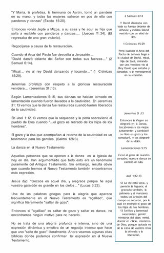 "Y María, la profetisa, la hermana de Aarón, tomó un pandero
en su mano, y todas las mujeres salieron en pos de ella con
panderos y danzas" (Éxodo 15:20).
Entonces volvió Jepte a Mizpa, a su casa y he aquí su hija que
salía a recibirle con panderos y danzas .... (Jueces 1
1 :34). (El
regresaba de una gran victoria).
Regocijarse a causa de la restauración.
Cuando el Arca del Pacto fue devuelta a Jerusalén ...
"David danzó delante del Señor con todas sus fuerzas ... " (2
Samuel 6:14).
"Mical. .. vio al rey David danzando y tocando ... " (
1 Crónicas
15:29).
Jeremías profetizó con respeto a la gloriosa restauración
venidera ... (Jeremías 31 :13).
Según Lamentaciones 5:15, sus danzas se habían tornado en
lamentación cuando fueron llevados a la cautividad. En Jeremías
31: 13 vemos que la danza fue restaurada cuando fueron liberados
de la cautividad.
En Joel 1: 12, 13 vemos que la sequedad y la pena sobreviene al
pueblo de Dios cuando "... el gozo es retirado de los hijos de los
hombres".
El gozo y la risa que acompañan al retorno de la cautividad es un
testimonio para los gentiles, (Salmo 126:3).
La danza en el Nuevo Testamento
Aquellas personas que se oponen a la danza en la Iglesia de
hoy en día, han argumentado que todo esto era un fenómeno
puramente del Antiguo Testamento. Sin embargo, resulta obvio
que cuando leemos el Nuevo Testamento también encontramos
esta expresión.
Jesús dijo: "Gozaos en aquel día, y alegraos porque he aquí
vuestro galardón es grande en los cielos ... " (Lucas 6:23).
Una de las palabras griegas para la alegría que aparece
frecuentemente en el Nuevo Testamento es "agalliao", que
significa literalmente "saltar de gozo".
Entonces si "agalliao" es saltar de gozo y saltar es danza, no
encontramos ningún motivo para no hacerlo.
No se trata de una alegría profunda e interna, sino de una
expresión dinámica y emotiva de un regocijo intenso que hace
que uno "salte de gozo" literalmente. Ahora veamos algunas citas
bíblicas donde podemos confirmar tal expresión en el Nuevo
Testamento.
2 Samuel 6:14
Y David danzaba con
toda su fuerza delante de
Jehová; y estaba David
vestido con u
n efod de
lino.
1 Crónicas 15:29
Pero cuando el Arca del
Pacto de Jehová llegó a
l
a ciudad de David, Mical,
hija de Saúl, mirando
por una ventana vio al
Rey David que saltaba y
danzaba; y l
o menospreció
en su corazón.
Jeremías 3
1 :13
Entonces l
a Virgen se
alegrará en l
a Danza,
los jóvenes y los viejos
juntamente; y cambiaré
su lloro en gozo y los
consolaré, y los alegraré
de su dolor.
Lamentaciones 5:15
Cesó e
l gozo de nuestro
corazón; nuestra danza se
cambió en luto.
Joel 1:12,13
12 La vid está seca, y
pereció la higuera; el
granado también, l
a
palmera y el manzano;
todos los árboles del
campo se secaron, por l
o
cual se extingió e
l gozo de
los hijos de los hombres.
13 Señíos y lamentad
sacerdotes; gemid
ministros del altar; venid,
dormir en cilicio, ministros
de Dios; porque quitada es
de la casa de vuestro Dios
la ofrenda y l
a
liberación.
 