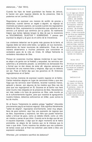alabanzas ... " (Sal 100:4).
Cuando los hijos de Israel guardaban las fiestas de Jehová,
lo hacían con gran regocijo delante de Su presencia. Esto lo
podemos ver en Levítico 23.40.
Regocijarse es expresar una manera de accIon de gracias y
alabanzas, cuando damos un regalo a alguien, su regocijo es
mostrado por placer y aprecio, así sucede cuando nos regocijamos
delante de Dios, expresamos lo complacidos que estamos en su
servicio y el aprecio que sentimos por su gracia. Es realmente
trágico que tantas Iglesias tengan la idea de que la reverencia
es SOLEMNIDAD, QUIETUD Y SOBRIEDAD. Y parece que
expresar la alegría y el gozo es el colmo de la irreverencia.
Los cristianos deberían ser la gente más gozosa de la tierra, el
regocijo debe ser obvio ante todos. La Iglesia, en sus reuniones,
deberíamos de hacer reuniones de celebración. Pues de esa
manera atraeríamos a muchas personas que conocieran el
verdadero gozo de la vida en Cristo. Al reflejar fielmente la
verdadera naturaleza de Dios.
Porque en ocasiones muchas Iglesias modernas lo que hacen
es alejar a la gente con la frialdad y sequedad, los servicios son
solemnes y el ambiente pesado. La atmósfera es demasiado fría
y formal que no dan deseo de estar allí, algunas personas se
comportan de una manera falsa y religiosa, algo que no debería
ser así. Pues el Señor dijo que nos gocemos en Él. Entonces
regocijémonos en el Señor.
Hay muchas maneras de expresar nuestro regocijo en el Señor.
Cantar melodías alegres en lugar de canciones tristes y que eso
haga que los servicios sean fúnebres, levantar nuestras manos,
aplaudir y danzar, son algunos de los medios que Dios nos dio
para que nos regocijemos en Él. Gozarse en el Señor nos hará
estar mucho más relajados en la presencia de Dios. Necesitamos
ser más reales a la hora de gozarnos en Dios, este mundo ya
es lo suficientemente lúgubre, para que nosotros le agreguemos
nuestra tristeza, debemos esforzarnos en brillar, pues somos la
luz de mucho.
En el Nuevo Testamento la palabra griega "agalliao" (discutida
previamente pag.9) se traduce regocijo. Esto significa literalmente
"saltar de alegría", regocijarse enormemente, estar muy alegre,
lleno de gozo extremo, aquí hay una expresión de regocijo que
es libre, espontánea y expresiva, tan libre que puede hacernos
saltar y brincar de gozo, como un deleite infantil, como un niño
sin miedos y penas al que dirán. Cuando se le da algo que tal vez
ni siquiera esperaba, o algo que en algún momento se le había
prometido, se alegra de tal manera que no le interesa que lo
vean o que dirán. Como nosotros los adultos que nos cuidamos
de tantas cosas que al final nos estorban para darle a Dios una
expresión verdadera.
Ofrendas ¿Un verdadero sacrificio de alabanza?
Deuteronomio 12:11,12
1
1 y a
l lugar que Jehová
vuestro Dios escogiere
para poner e
l é
l su
nombre, a
l
l
í llevaréis
todas las cosas que
yo os mando: vuestros
holocaustos, vuestros
sacrificios,vuestros
diezmos, las ofrendas
elevadas de vuestras
manos, y todo l
o escogido
de los votos que hubiereis
prometido a Jehová.
12 Y os alegraréis delante
de Jehová vuestro Dios,
vosotros, vuestros hijos,
vuestras hijas, vuestros
siervos y vuestras siervas,
y e
l levita que habite en
vuestras poblaciones; por
cuanto no tiene parte n
i
hereda con vosotros.
Salmo 100:4
Entrad por sus puertas
con acción de gracias, por
sus atrios con alabanza;
alabadle, bendecid su
nombre.
Levítico 23:40
Y tomaréis e
l primer
día ramas con fruto de
árbol hermoso, ramas
de palmeras, ramas de
árboles frondosos, y
sauces de los arroyos y
os regocijaréisdelante de
Jehová vuestro Dios por
siete días.
 