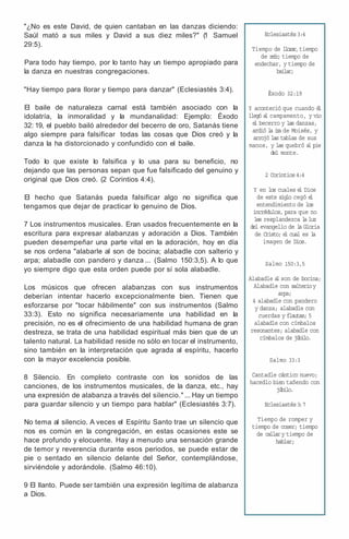 "¿No es este David, de quien cantaban en las danzas diciendo:
Saúl mató a sus miles y David a sus diez miles?" (
1 Samuel
29:5).
Para todo hay tiempo, por lo tanto hay un tiempo apropiado para
la danza en nuestras congregaciones.
"Hay tiempo para llorar y tiempo para danzar" (Eclesiastés 3:4).
El baile de naturaleza carnal está también asociado con la
idolatría, la inmoralidad y la mundanalidad: Ejemplo: Éxodo
32: 19, el pueblo bailó alrededor del becerro de oro, Satanás tiene
algo siempre para falsificar todas las cosas que Dios creó y la
danza la ha distorcionado y confundido con el baile.
Todo lo que existe lo falsifica y lo usa para su beneficio, no
dejando que las personas sepan que fue falsificado del genuino y
original que Dios creó. (2 Corintios 4:4).
El hecho que Satanás pueda falsificar algo no significa que
tengamos que dejar de practicar lo genuino de Dios.
7 Los instrumentos musicales. Eran usados frecuentemente en la
escritura para expresar alabanzas y adoración a Dios. También
pueden desempeñar una parte vital en la adoración, hoy en día
se nos ordena "alabarle al son de bocina; alabadle con salterio y
arpa; alabadle con pandero y danza ... (Salmo 150:3,5). A lo que
yo siempre digo que esta orden puede por sí sola alabadle.
Los músicos que ofrecen alabanzas con sus instrumentos
deberían intentar hacerlo excepcionalmente bien. Tienen que
esforzarse por "tocar hábilmente" con sus instrumentos (Salmo
33:3). Esto no significa necesariamente una habilidad en la
precisión, no es el ofrecimiento de una habilidad humana de gran
destreza, se trata de una habilidad espiritual más bien que de un
talento natural. La habilidad reside no sólo en tocar el instrumento,
sino también en la interpretación que agrada al espíritu, hacerlo
con la mayor excelencia posible.
8 Silencio. En completo contraste con los sonidos de las
canciones, de los instrumentos musicales, de la danza, etc., hay
una expresión de alabanza a través del silencio." ... Hay un tiempo
para guardar silencio y un tiempo para hablar" (Eclesiastés 3:7).
No tema al silencio. A veces el Espíritu Santo trae un silencio que
nos es común en la congregación, en estas ocasiones este se
hace profundo y elocuente. Hay a menudo una sensación grande
de temor y reverencia durante esos periodos, se puede estar de
pie o sentado en silencio delante del Señor, contemplándose,
sirviéndole y adorándole. (Salmo 46:10).
9 El llanto. Puede ser también una expresión legítima de alabanza
a Dios.
Eclesiastés3:4
Tiempo de llorar,tiempo
de reír; tiempo de
endechar, y tiempo de
bailar;
Éxodo 32:19
Y aconteció que cuando é
l
llegó a
l campamento, y vio
e
l becerro y las danzas,
ardió l
a i
r
a de Moisés, y
arrojó las tablas de sus
manos, y las quebró a
l pie
del monte.
2 Corintios4:4
Y en los cuales e
l Dios
de este siglo cegó e
l
entendimiento de los
incrédulos, para que no
les resplandezca l
a luz
del evangelio de l
a Gloria
de Cristo; e
l cual es l
a
imagen de Dios.
Salmo 150:3,5
Alabadle a
l son de bocina;
Alabadle con salterioy
arpa;
4 alabadle con pandero
y danza; alabadle con
cuerdas y flautas; 5
alabadle con címbalos
resonantes; alabadle con
címbalos de júbilo.
Salmo 33:3
Cantadle cántico nuevo;
hacedlo bien tañendo con
júbilo.
Eclesiastés3
:7
Tiempo de romper y
tiempo de coser; tiempo
de callary tiempo de
hablar;
 