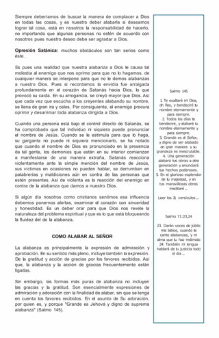 Siempre deberíamos de buscar la manera de complacer a Dios
en todas las cosas, y es nuestro deber alabarle si deseamos
lograr tal cosa, está en nosotros la responsabilidad de hacerlo,
no importando que algunas personas no estén de acuerdo con
nosotros pues nuestro deseo debe ser agradar a Dios.
Opresión Satánica: muchos obstáculos son tan serios como
éste.
Es pues una realidad que nuestra alabanza a Dios le causa tal
molestia al enemigo que nos oprime para que no lo hagamos, de
cualquier manera se interpone para que no le demos alabanzas
a nuestro Dios. Pues si recordamos la envidia fue arraigada
profundamente en el corazón de Satanás hacia Dios, lo que
provocó su caída. En su arrogancia, se creyó mayor que Dios. Así
que cada vez que escucha a los creyentes alabando su nombre,
se llena de gran ira y celos. Por consiguiente, el enemigo procura
oprimir y desanimar toda alabanza dirigida a Dios.
Cuando una persona está bajo el control directo de Satanás, se
ha comprobado que tal individuo ni siquiera puede pronunciar
el nombre de Jesús. Cuando se le estimula para que lo haga,
su garganta no puede ni siquiera mencionarlo, se ha notado
que cuando el nombre de Dios es pronunciado en la presencia
de tal gente, los demonios que están en su interior comienzan
a manifestarse de una manera extraña, Satanás reacciona
violentamente ante la simple mención del nombre de Jesús,
sus víctimas en ocasiones no pueden hablar, se derrumban en
palabrerías y maldiciones aún en contra de las personas que
estén presentes. Así de violenta es la reacción del enemigo en
contra de la alabanza que damos a nuestro Dios.
Si algún día nosotros como cristianos sentimos esa influencia
debemos ponernos alertas, examinar el corazón con sinceridad
y honestidad. Es un deber orar para que Dios nos revele la
naturaleza del problema espiritual y que es lo que está bloqueando
la fluidez del de la alabanza.
COMO ALABAR AL SEÑOR
La alabanza es principalmente la expresión de admiración y
aprobación. En su sentido más pleno, incluye también la expresión.
De la gratitud y acción de gracias por los favores recibidos. Así
que, la alabanza y la acción de gracias frecuentemente están
ligadas.
Sin embargo, las formas más puras de alabanza no incluyen
las gracias y la gratitud. Son esencialmente expresiones de
admiración y adoración con la finalidad de alabar, sin que se tenga
en cuenta los favores recibidos. En el asunto de Su adoración,
por quien es, y porque "Grande es Jehová y digno de suprema
alabanza" (Salmo 145).
Salmo 145
1
. Te exaltaré m
i Dios,
oh Rey, y bendeciré t
u
nombre eternamente y
para siempre.
2. Todos los días te
bendeciré, y alabaré t
u
nombre eternamente y
para siempre.
3
. Grande es el Señor,
y digno de ser alabado
en gran manera y su
grandeza es inescrutable.
4. Una generación
alabará tus obras a otra
generación y anunciará
tus hechos poderosos.
5
. En el glorioso esplendor
de t
u majestad, y en
tus maravillosas obras
meditaré...
Leer los 2
1 versículos ...
Salmo 71:23,24
23. Darán voces de júbilo
mis labios, cuando te
cante alabanzas, y m
i
alma que t
u haz redimido
24. También m
i lengua
hablará de t
u justicia todo
el día ...
 