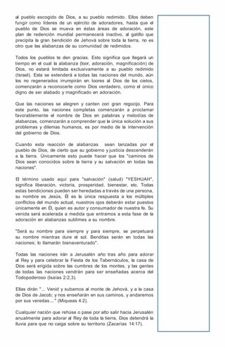 al pueblo escogido de Dios, a su pueblo redimido. Ellos deben
fungir como líderes de un ejército de adoradores, hasta que el
pueblo de Dios se mueva en éstas áreas de adoración, este
plan de redención mundial permanecerá inactivo, al gatillo que
precipita la gran bendición de Jehová sobre toda la tierra, no es
otro que las alabanzas de su comunidad de redimidos.
Todos los pueblos te den gracias. Esto significa que llegará un
tiempo en el cual la alabanza (loor, adoración, magnificación) de
Dios, no estará limitada exclusivamente a su pueblo redimido
(Israel). Esta se extenderá a todas las naciones del mundo, aún
los no regenerados irrumpirán en loores al Dios de los cielos,
comenzarán a reconocerle como Dios verdadero, como el único
digno de ser alabado y magnificado en adoración.
Que las naciones se alegren y canten con gran regocijo. Para
este punto, las naciones completas comenzarán a proclamar
favorablemente el nombre de Dios en palabras y melodías de
alabanzas, comenzarán a comprender que la única solución a sus
problemas y dilemas humanos, es por medio de la intervención
del gobierno de Dios.
Cuando esta reacción de alabanzas sean lanzadas por el
pueblo de Dios, de cierto que su gobierno y justicia descenderán
a la tierra. Únicamente esto puede hacer que los "caminos de
Dios sean conocidos sobre la tierra y su salvación en todas las
naciones".
El término usado aquí para "salvación" (salud) "YESHUAH",
significa liberación, victoria, prosperidad, bienestar, etc. Todas
estas bendiciones pueden ser heredadas a través de una persona,
su nombre es Jesús, Él es la única respuesta a los múltiples
conflictos del mundo actual, nuestros ojos deberán estar puestos
únicamente en Él, quien es autor y consumador de nuestra fe. Su
venida será acelerada a medida que entramos a esta fase de la
adoración en alabanzas sublimes a su nombre.
"Será su nombre para siempre y para siempre, se perpetuará
su nombre mientras dure el sol. Benditas serán en todas las
naciones; lo llamarán bienaventurado".
Todas las naciones irán a Jerusalén año tras año para adorar
al Rey y para celebrar la Fiesta de los Tabernáculos, la casa de
Dios será erigida sobre las cumbres de los montes, y las gentes
de todas las naciones vendrán para ser enseñadas acerca del
Todopoderoso (lsaías 2:2,3).
Ellas dirán "... Venid y subamos al monte de Jehová, y a la casa
de Dios de Jacob; y nos enseñarán en sus caminos, y andaremos
por sus veredas ... " (Miqueas 4:2).
Cualquier nación que rehúse o pase por alto salir hacia Jerusalén
anualmente para adorar al Rey de toda la tierra, Dios detendrá la
lluvia para que no caiga sobre su territorio (Zacarías 14:17).
 