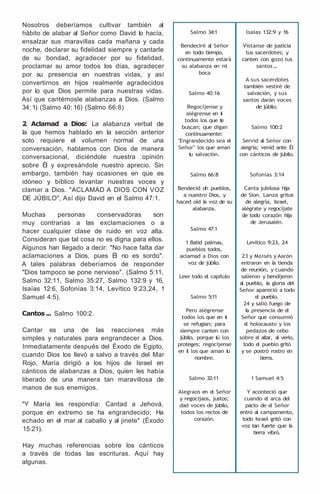 Nosotros deberíamos cultivar también al
hábito de alabar al Señor como David lo hacía,
ensalzar sus maravillas cada mañana y cada
noche, declarar su fidelidad siempre y cantarle
de su bondad, agradecer por su fidelidad,
proclamar su amor todos los días, agradecer
por su presencia en nuestras vidas, y así
convertirnos en hijos realmente agradecidos
por lo que Dios permite para nuestras vidas.
Así que cantémosle alabanzas a Dios. (Salmo
34: 1) (Salmo 40: 16) (Salmo 66:8)
2
. Aclamad a Dios: La alabanza verbal de
la que hemos hablado en la sección anterior
solo requiere el volumen normal de una
conversación, hablamos con Dios de manera
conversacional, diciéndole nuestra opinión
sobre Él y expresándole nuestro aprecio. Sin
embargo, también hay ocasiones en que es
idóneo y bíblico levantar nuestras voces y
clamar a Dios. "ACLAMAD A DIOS CON VOZ
DE JÚBILO", Así dijo David en el Salmo 47:1.
Muchas personas conservadoras son
muy contrarias a las exclamaciones o a
hacer cualquier clase de ruido en voz alta.
Consideran que tal cosa no es digna para ellos.
Algunos han llegado a decir: "No hace falta dar
aclamaciones a Dios, pues Él no es sordo".
A tales palabras deberíamos de responder
"Dios tampoco se pone nervioso". (Salmo 5:11,
Salmo 32:11, Salmo 35:27, Salmo 132:9 y 16,
lsaías 12:6, Sofonías 3:14, Levítico 9:23,24, 1
Samuel 4:5).
Cantos ... Salmo 100:2.
Cantar es una de las reacciones más
simples y naturales para engrandecer a Dios.
Inmediatamente después del Éxodo de Egipto,
cuando Dios los llevó a salvo a través del Mar
Rojo, María dirigió a los hijos de Israel en
cánticos de alabanzas a Dios, quien les había
liberado de una manera tan maravillosa de
manos de sus enemigos.
"Y María les respondía: Cantad a Jehová,
porque en extremo se ha engrandecido; Ha
echado en el mar al caballo y al jinete" (Éxodo
15:21).
Hay muchas referencias sobre los cánticos
a través de todas las escrituras. Aquí hay
algunas.
Salmo 34:1
Bendeciré al Señor
en todo tiempo,
continuamente estará
su alabanza en m
i
boca
Salmo 40:16
Regocíjense y
alégrense en t
i
todos los que t
e
buscan; que digan
continuamente:
"Engrandecido sea el
Señor" los que aman
t
u salvación.
Salmo 66:8
Bendecid oh pueblos,
a nuestro Dios, y
haced oíd l
a voz de su
alabanza.
Salmo 47:1
1 Batid palmas,
pueblos todos,
aclamad a Dios con
voz de júbilo.
Leer todo el capítulo
Salmo 5:11
Pero alégrense
todos los que en t
i
se refugian; para
siempre canten con
júbilo, porque t
ú los
proteges; regocíjense
en t
i los que aman t
u
nombre.
Salmo 32:11
Alegraos en e
l Señor
y regocijaos, justos;
dad voces de júbilo,
todos los rectos de
corazón.
lsaías 132:9 y 16
Vístanse de justicia
tus sacerdotes; y
canten con gozo tus
santos.
.
.
A sus sacerdotes
también vestiré de
salvación, y sus
santos darán voces
de júbilo.
Salmo 100:2
Servid al Señor con
alegría; venid ante Él
con cánticos de júbilo.
Sofonías 3:14
Canta jubilosa hija
de Sion. Lanza gritos
de alegría, Israel,
alégrate y regocíjate
de todo corazón hija
de Jerusalén.
Levítico 9:23, 24
23 y Moisés y Aarón
entraron en l
a tienda
de reunión, y cuando
salieron y bendijeron
al pueblo, l
a gloria del
Señor apareció a todo
e
l pueblo.
24 y salió fuego de
l
a presencia de e
l
Señor que consumió
e
l holocausto y los
pedazos de cebo
sobre e
l altar, al verlo,
todo e
l pueblo gritó
y se postró rostro en
tierra.
1 Samuel 4:5
Y aconteció que
cuando e
l arca del
pacto de e
l Señor
entró al campamento,
todo Israel gritó con
voz tan fuerte que l
a
tierra vibró.
 