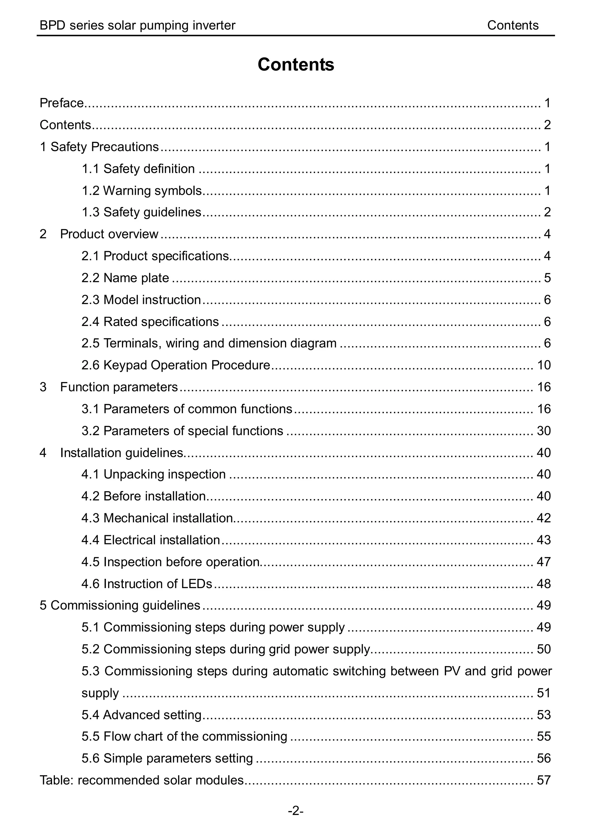 BPD series solar pumping inverter Contents
-2-
Contents
Preface........................................................................................................................ 1
Contents...................................................................................................................... 2
1 Safety Precautions.................................................................................................... 1
1.1 Safety definition .......................................................................................... 1
1.2 Warning symbols......................................................................................... 1
1.3 Safety guidelines......................................................................................... 2
2 Product overview.................................................................................................... 4
2.1 Product specifications.................................................................................. 4
2.2 Name plate ................................................................................................. 5
2.3 Model instruction......................................................................................... 6
2.4 Rated specifications .................................................................................... 6
2.5 Terminals, wiring and dimension diagram ..................................................... 6
2.6 Keypad Operation Procedure..................................................................... 10
3 Function parameters............................................................................................. 16
3.1 Parameters of common functions............................................................... 16
3.2 Parameters of special functions ................................................................. 30
4 Installation guidelines............................................................................................ 40
4.1 Unpacking inspection ................................................................................ 40
4.2 Before installation...................................................................................... 40
4.3 Mechanical installation............................................................................... 42
4.4 Electrical installation.................................................................................. 43
4.5 Inspection before operation........................................................................ 47
4.6 Instruction of LEDs.................................................................................... 48
5 Commissioning guidelines....................................................................................... 49
5.1 Commissioning steps during power supply ................................................. 49
5.2 Commissioning steps during grid power supply........................................... 50
5.3 Commissioning steps during automatic switching between PV and grid power
supply ............................................................................................................ 51
5.4 Advanced setting....................................................................................... 53
5.5 Flow chart of the commissioning ................................................................ 55
5.6 Simple parameters setting ......................................................................... 56
Table: recommended solar modules............................................................................ 57
 