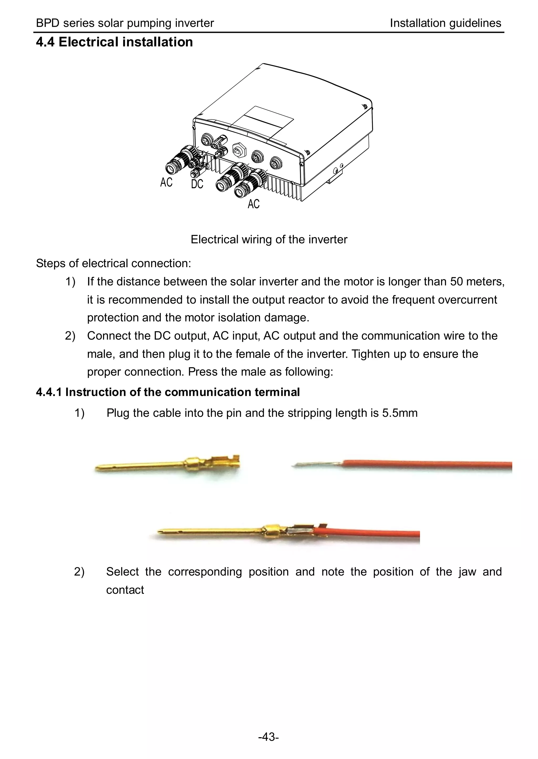BPD series solar pumping inverter Installation guidelines
-43-
4.4 Electrical installation
DC
AC
AC
Electrical wiring of the inverter
Steps of electrical connection:
1) If the distance between the solar inverter and the motor is longer than 50 meters,
it is recommended to install the output reactor to avoid the frequent overcurrent
protection and the motor isolation damage.
2) Connect the DC output, AC input, AC output and the communication wire to the
male, and then plug it to the female of the inverter. Tighten up to ensure the
proper connection. Press the male as following:
4.4.1 Instruction of the communication terminal
1) Plug the cable into the pin and the stripping length is 5.5mm
2) Select the corresponding position and note the position of the jaw and
contact
 