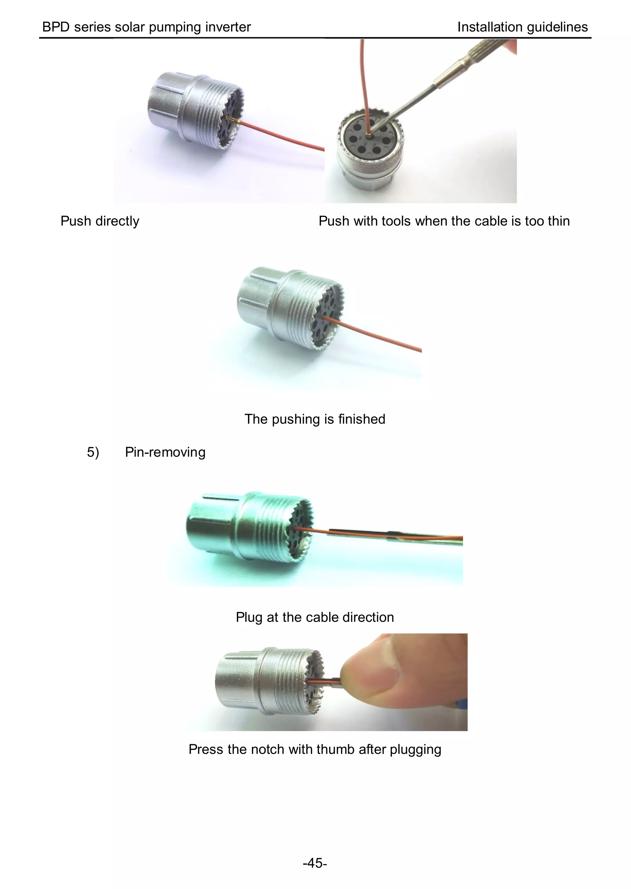 BPD series solar pumping inverter Installation guidelines
-45-
Push directly Push with tools when the cable is too thin
The pushing is finished
5) Pin-removing
Plug at the cable direction
Press the notch with thumb after plugging
 