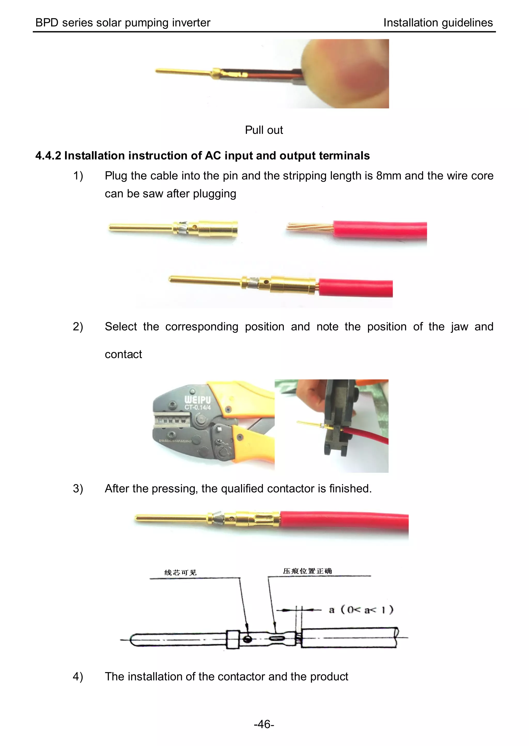 BPD series solar pumping inverter Installation guidelines
-46-
Pull out
4.4.2 Installation instruction of AC input and output terminals
1) Plug the cable into the pin and the stripping length is 8mm and the wire core
can be saw after plugging
2) Select the corresponding position and note the position of the jaw and
contact
3) After the pressing, the qualified contactor is finished.
4) The installation of the contactor and the product
 