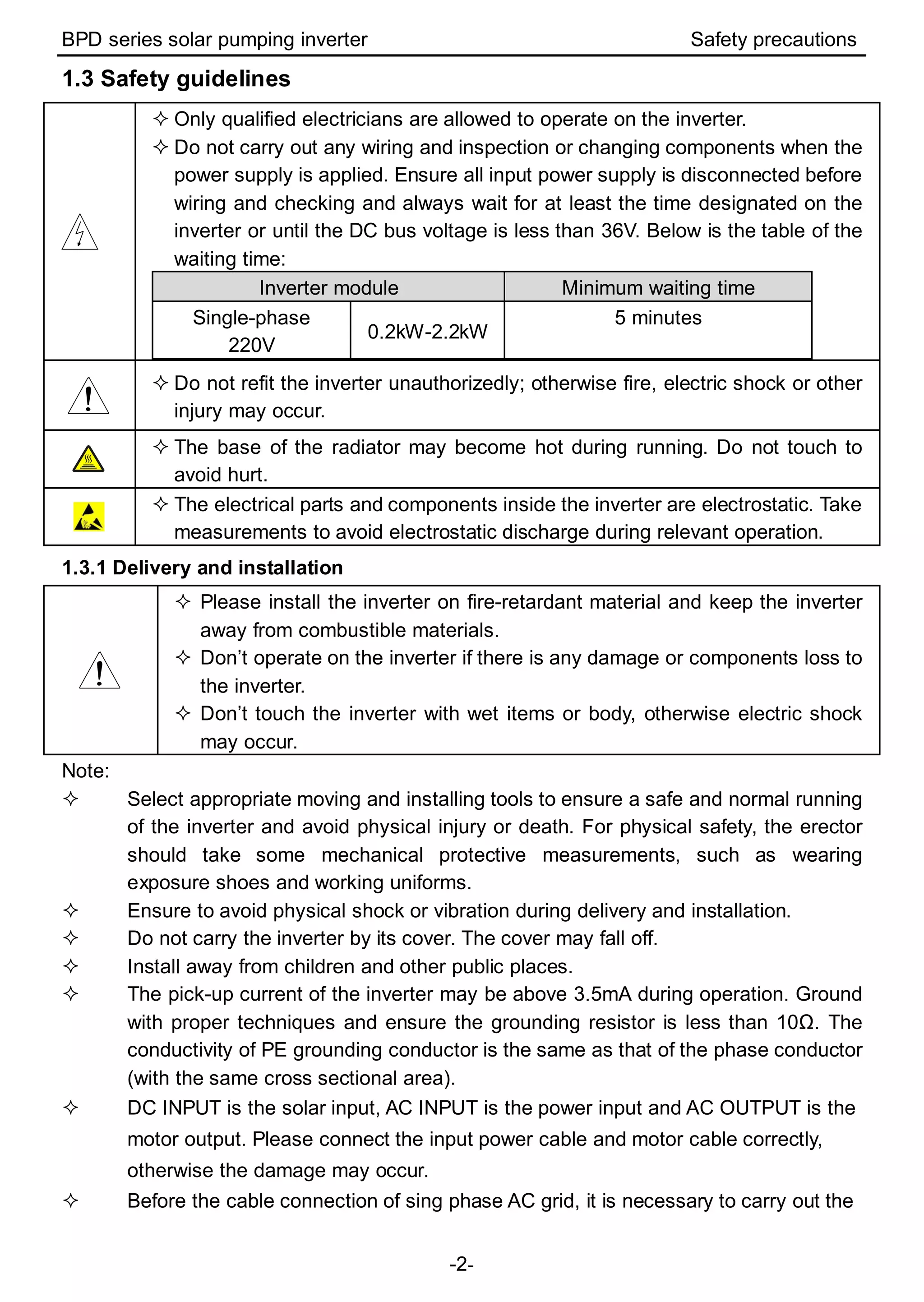 BPD series solar pumping inverter Safety precautions
-2-
1.3 Safety guidelines
 Only qualified electricians are allowed to operate on the inverter.
 Do not carry out any wiring and inspection or changing components when the
power supply is applied. Ensure all input power supply is disconnected before
wiring and checking and always wait for at least the time designated on the
inverter or until the DC bus voltage is less than 36V. Below is the table of the
waiting time:
Inverter module Minimum waiting time
Single-phase
220V
0.2kW-2.2kW
5 minutes
 Do not refit the inverter unauthorizedly; otherwise fire, electric shock or other
injury may occur.
 The base of the radiator may become hot during running. Do not touch to
avoid hurt.
 The electrical parts and components inside the inverter are electrostatic. Take
measurements to avoid electrostatic discharge during relevant operation.
1.3.1 Delivery and installation
 Please install the inverter on fire-retardant material and keep the inverter
away from combustible materials.
 Don’t operate on the inverter if there is any damage or components loss to
the inverter.
 Don’t touch the inverter with wet items or body, otherwise electric shock
may occur.
Note:
 Select appropriate moving and installing tools to ensure a safe and normal running
of the inverter and avoid physical injury or death. For physical safety, the erector
should take some mechanical protective measurements, such as wearing
exposure shoes and working uniforms.
 Ensure to avoid physical shock or vibration during delivery and installation.
 Do not carry the inverter by its cover. The cover may fall off.
 Install away from children and other public places.
 The pick-up current of the inverter may be above 3.5mA during operation. Ground
with proper techniques and ensure the grounding resistor is less than 10Ω. The
conductivity of PE grounding conductor is the same as that of the phase conductor
(with the same cross sectional area).
 DC INPUT is the solar input, AC INPUT is the power input and AC OUTPUT is the
motor output. Please connect the input power cable and motor cable correctly,
otherwise the damage may occur.
 Before the cable connection of sing phase AC grid, it is necessary to carry out the
 