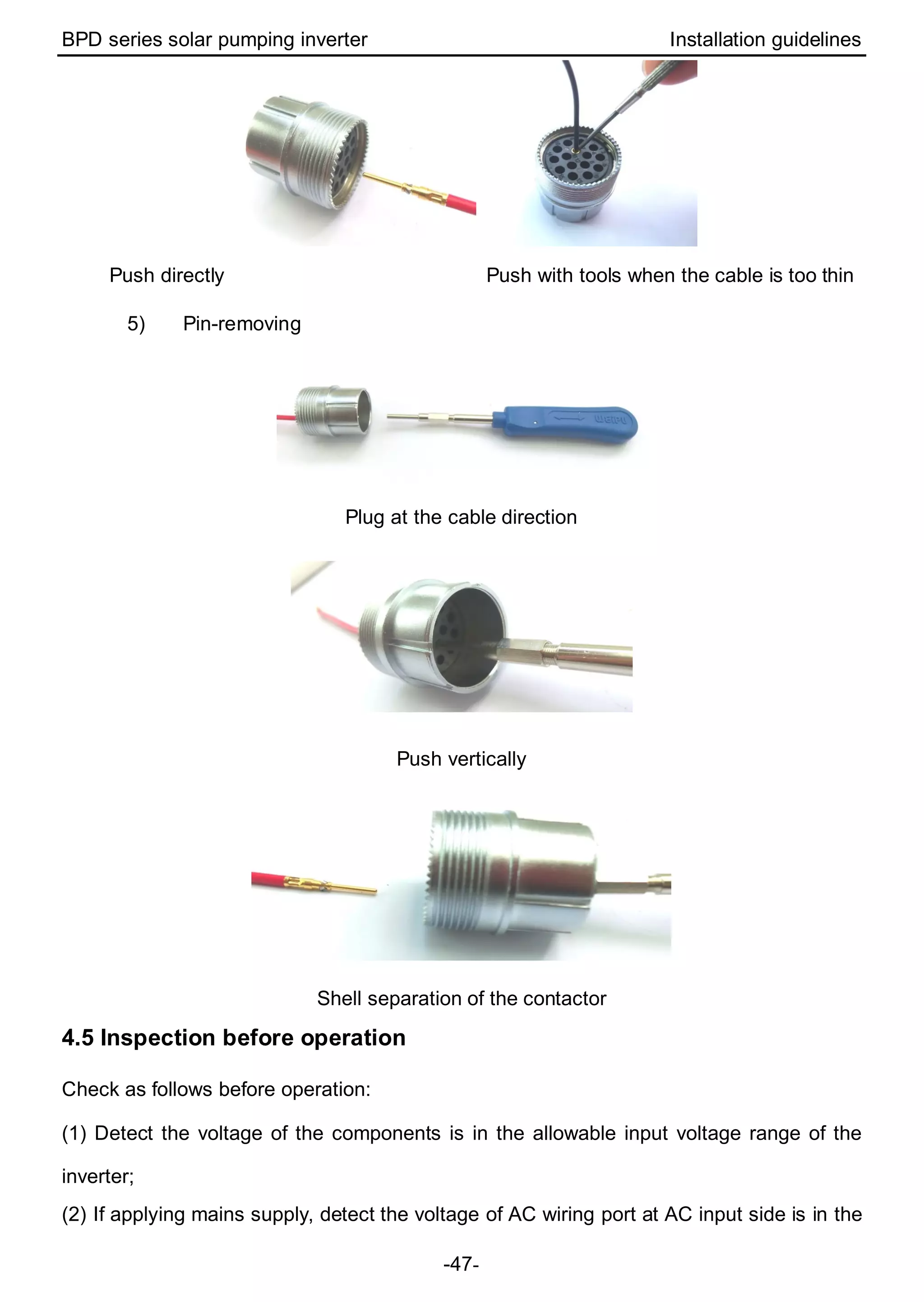 BPD series solar pumping inverter Installation guidelines
-47-
Push directly Push with tools when the cable is too thin
5) Pin-removing
Plug at the cable direction
Push vertically
Shell separation of the contactor
4.5 Inspection before operation
Check as follows before operation:
(1) Detect the voltage of the components is in the allowable input voltage range of the
inverter;
(2) If applying mains supply, detect the voltage of AC wiring port at AC input side is in the
 