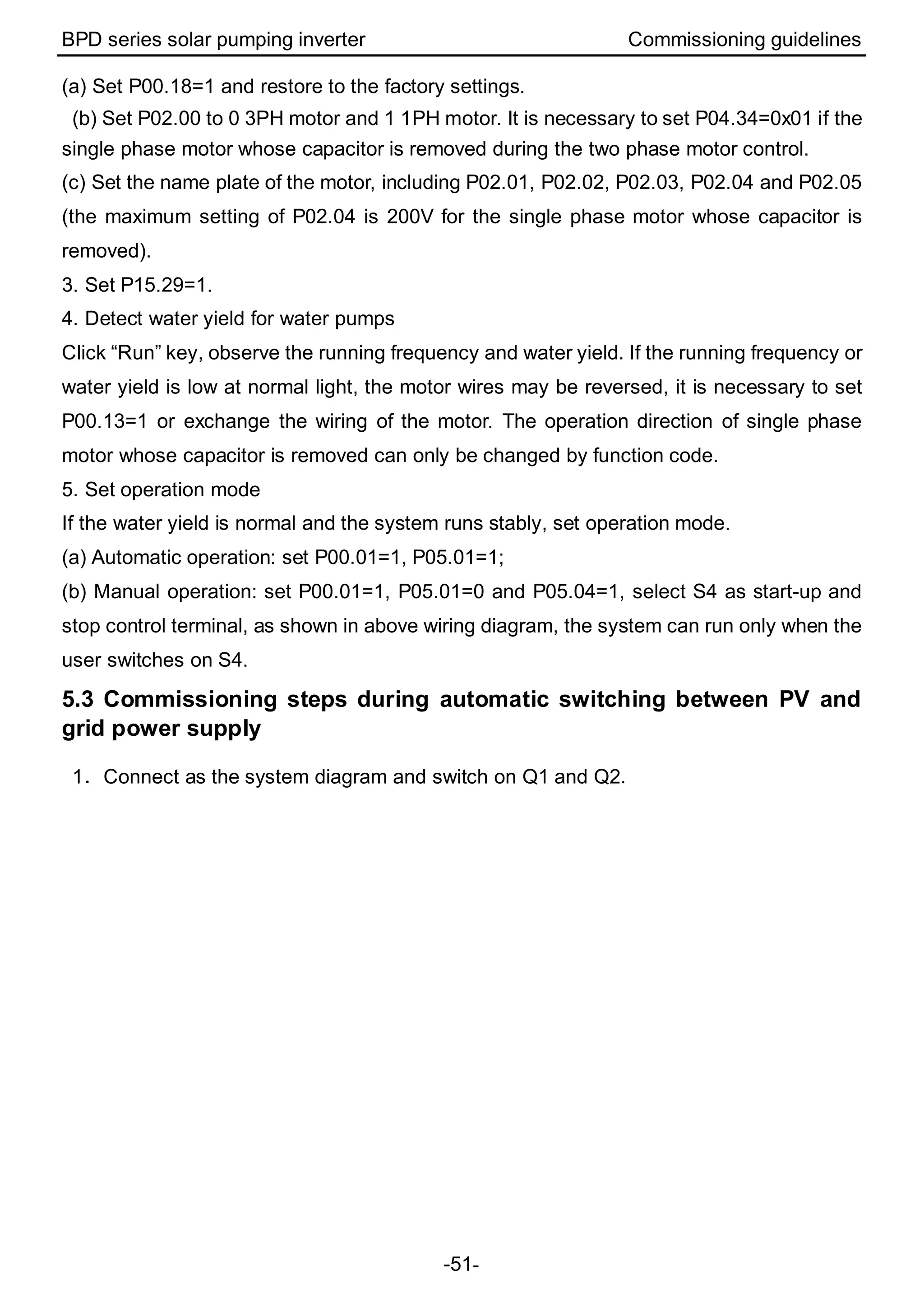 BPD series solar pumping inverter Commissioning guidelines
-51-
(a) Set P00.18=1 and restore to the factory settings.
(b) Set P02.00 to 0 3PH motor and 1 1PH motor. It is necessary to set P04.34=0x01 if the
single phase motor whose capacitor is removed during the two phase motor control.
(c) Set the name plate of the motor, including P02.01, P02.02, P02.03, P02.04 and P02.05
(the maximum setting of P02.04 is 200V for the single phase motor whose capacitor is
removed).
3. Set P15.29=1.
4. Detect water yield for water pumps
Click “Run” key, observe the running frequency and water yield. If the running frequency or
water yield is low at normal light, the motor wires may be reversed, it is necessary to set
P00.13=1 or exchange the wiring of the motor. The operation direction of single phase
motor whose capacitor is removed can only be changed by function code.
5. Set operation mode
If the water yield is normal and the system runs stably, set operation mode.
(a) Automatic operation: set P00.01=1, P05.01=1;
(b) Manual operation: set P00.01=1, P05.01=0 and P05.04=1, select S4 as start-up and
stop control terminal, as shown in above wiring diagram, the system can run only when the
user switches on S4.
5.3 Commissioning steps during automatic switching between PV and
grid power supply
1．Connect as the system diagram and switch on Q1 and Q2.
 