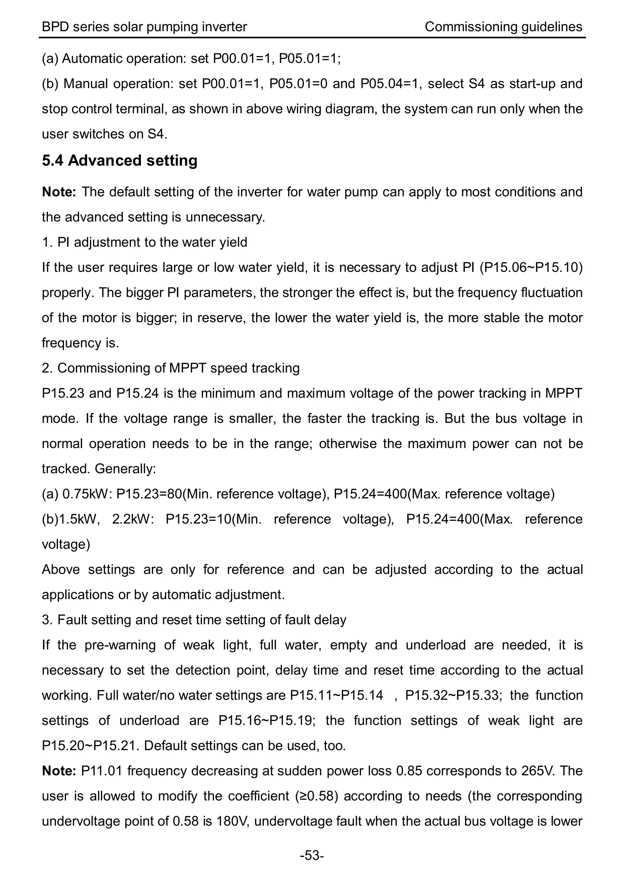 BPD series solar pumping inverter Commissioning guidelines
-53-
(a) Automatic operation: set P00.01=1, P05.01=1;
(b) Manual operation: set P00.01=1, P05.01=0 and P05.04=1, select S4 as start-up and
stop control terminal, as shown in above wiring diagram, the system can run only when the
user switches on S4.
5.4 Advanced setting
Note: The default setting of the inverter for water pump can apply to most conditions and
the advanced setting is unnecessary.
1. PI adjustment to the water yield
If the user requires large or low water yield, it is necessary to adjust PI (P15.06~P15.10)
properly. The bigger PI parameters, the stronger the effect is, but the frequency fluctuation
of the motor is bigger; in reserve, the lower the water yield is, the more stable the motor
frequency is.
2. Commissioning of MPPT speed tracking
P15.23 and P15.24 is the minimum and maximum voltage of the power tracking in MPPT
mode. If the voltage range is smaller, the faster the tracking is. But the bus voltage in
normal operation needs to be in the range; otherwise the maximum power can not be
tracked. Generally:
(a) 0.75kW: P15.23=80(Min. reference voltage), P15.24=400(Max. reference voltage)
(b)1.5kW, 2.2kW: P15.23=10(Min. reference voltage), P15.24=400(Max. reference
voltage)
Above settings are only for reference and can be adjusted according to the actual
applications or by automatic adjustment.
3. Fault setting and reset time setting of fault delay
If the pre-warning of weak light, full water, empty and underload are needed, it is
necessary to set the detection point, delay time and reset time according to the actual
working. Full water/no water settings are P15.11~P15.14 , P15.32~P15.33; the function
settings of underload are P15.16~P15.19; the function settings of weak light are
P15.20~P15.21. Default settings can be used, too.
Note: P11.01 frequency decreasing at sudden power loss 0.85 corresponds to 265V. The
user is allowed to modify the coefficient (≥0.58) according to needs (the corresponding
undervoltage point of 0.58 is 180V, undervoltage fault when the actual bus voltage is lower
 