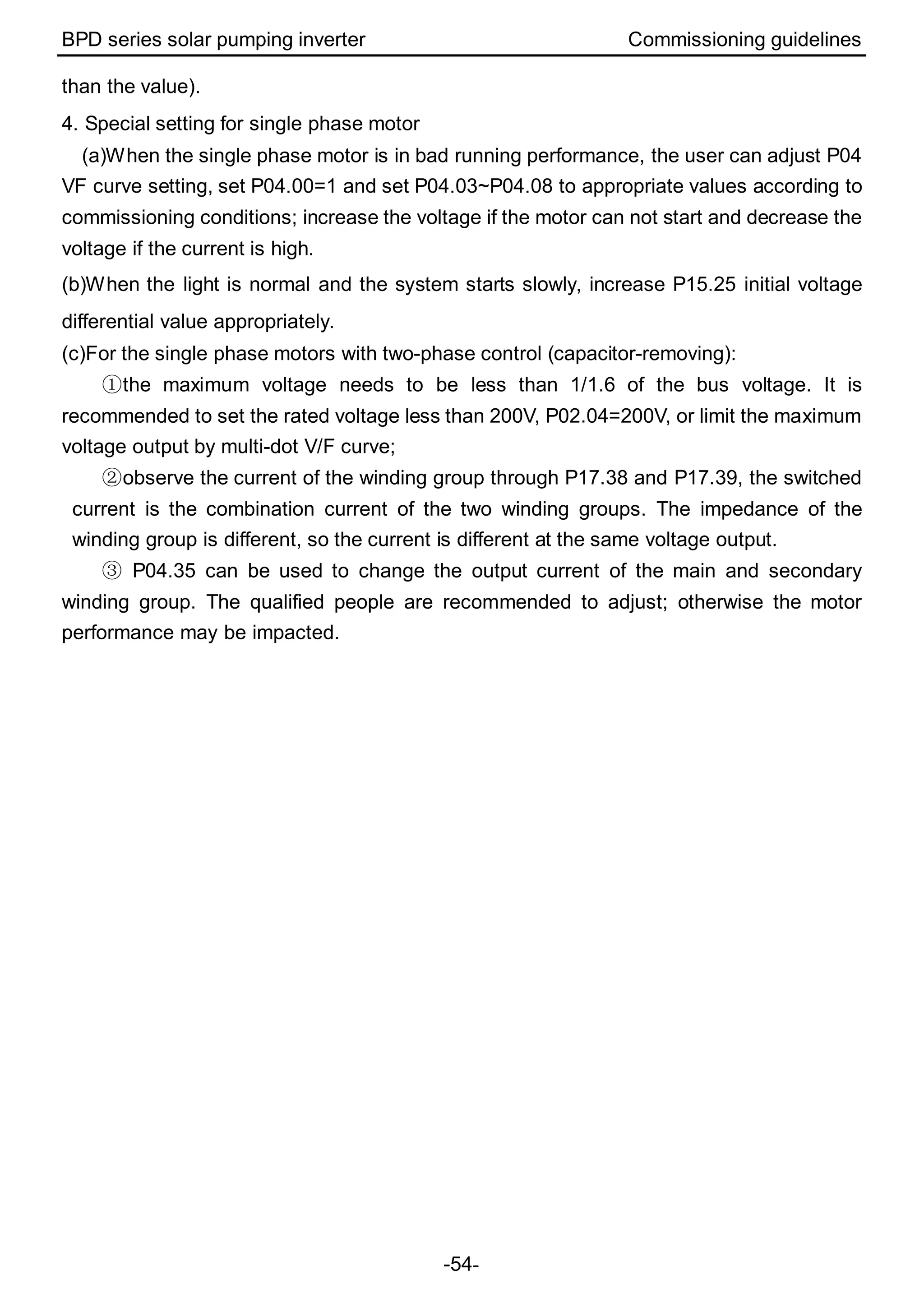 BPD series solar pumping inverter Commissioning guidelines
-54-
than the value).
4. Special setting for single phase motor
(a)When the single phase motor is in bad running performance, the user can adjust P04
VF curve setting, set P04.00=1 and set P04.03~P04.08 to appropriate values according to
commissioning conditions; increase the voltage if the motor can not start and decrease the
voltage if the current is high.
(b)When the light is normal and the system starts slowly, increase P15.25 initial voltage
differential value appropriately.
(c)For the single phase motors with two-phase control (capacitor-removing):
①the maximum voltage needs to be less than 1/1.6 of the bus voltage. It is
recommended to set the rated voltage less than 200V, P02.04=200V, or limit the maximum
voltage output by multi-dot V/F curve;
②observe the current of the winding group through P17.38 and P17.39, the switched
current is the combination current of the two winding groups. The impedance of the
winding group is different, so the current is different at the same voltage output.
③ P04.35 can be used to change the output current of the main and secondary
winding group. The qualified people are recommended to adjust; otherwise the motor
performance may be impacted.
 