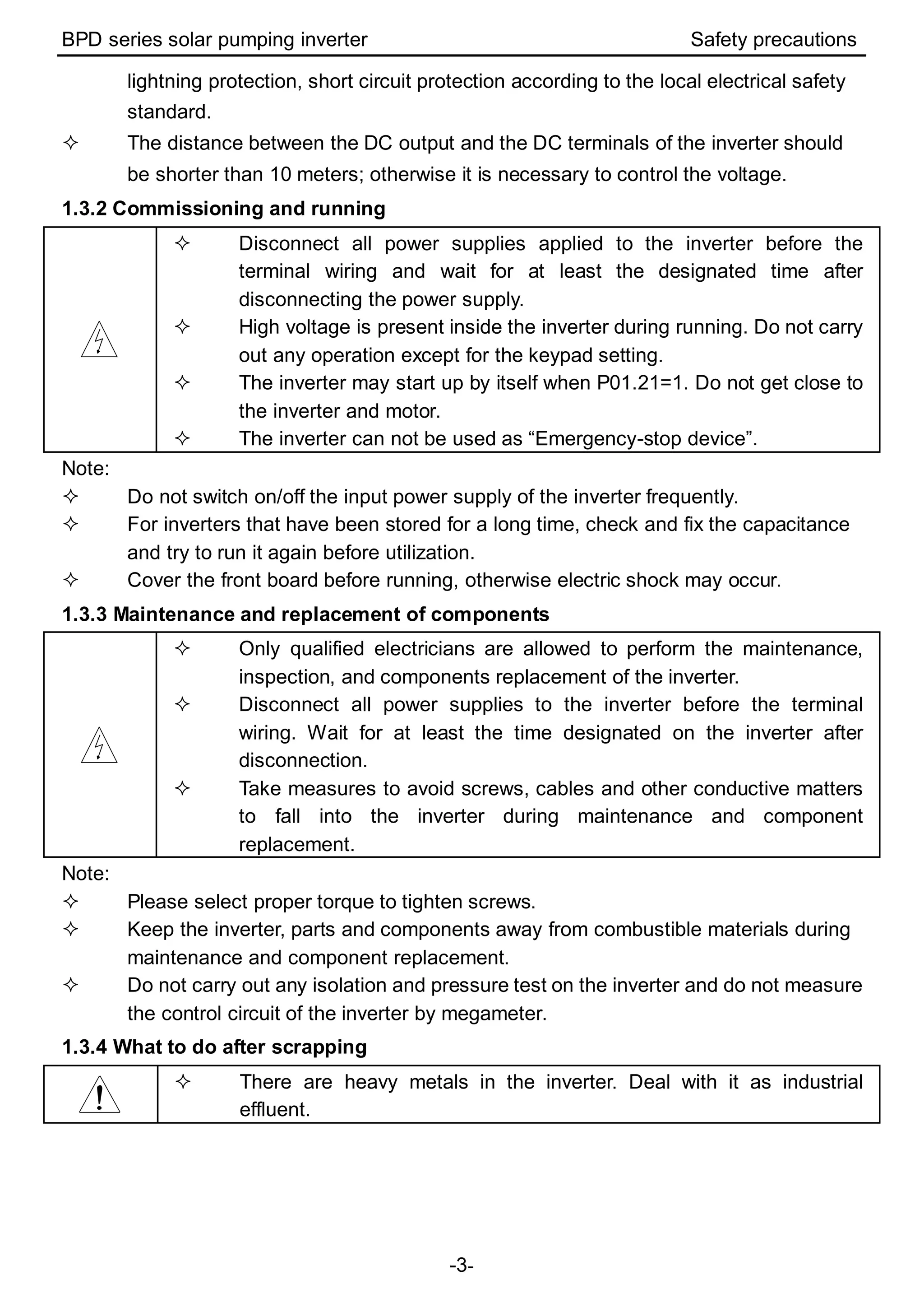 BPD series solar pumping inverter Safety precautions
-3-
lightning protection, short circuit protection according to the local electrical safety
standard.
 The distance between the DC output and the DC terminals of the inverter should
be shorter than 10 meters; otherwise it is necessary to control the voltage.
1.3.2 Commissioning and running
 Disconnect all power supplies applied to the inverter before the
terminal wiring and wait for at least the designated time after
disconnecting the power supply.
 High voltage is present inside the inverter during running. Do not carry
out any operation except for the keypad setting.
 The inverter may start up by itself when P01.21=1. Do not get close to
the inverter and motor.
 The inverter can not be used as “Emergency-stop device”.
Note:
 Do not switch on/off the input power supply of the inverter frequently.
 For inverters that have been stored for a long time, check and fix the capacitance
and try to run it again before utilization.
 Cover the front board before running, otherwise electric shock may occur.
1.3.3 Maintenance and replacement of components
 Only qualified electricians are allowed to perform the maintenance,
inspection, and components replacement of the inverter.
 Disconnect all power supplies to the inverter before the terminal
wiring. Wait for at least the time designated on the inverter after
disconnection.
 Take measures to avoid screws, cables and other conductive matters
to fall into the inverter during maintenance and component
replacement.
Note:
 Please select proper torque to tighten screws.
 Keep the inverter, parts and components away from combustible materials during
maintenance and component replacement.
 Do not carry out any isolation and pressure test on the inverter and do not measure
the control circuit of the inverter by megameter.
1.3.4 What to do after scrapping
 There are heavy metals in the inverter. Deal with it as industrial
effluent.
 