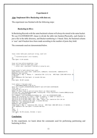 11
Experiment-4
Aim: Implement Hive Bucketing with data set.
The experiment was finished with the following steps:
Bucketing in Hive:
In Bucketing Records with the same bucketed column will always be stored in the same bucket.
We use CLUSTERED BY clause to divide the table into buckets.Physically, each bucket is
just a file in the table directory, and Bucket numbering is 1-based. Here, the bucketed column
is ‘user’ and 4 buckets have been made according to the number of posts they hold.
The commands used are demonstrated below.
Conclusion:
In this experiment, we learnt about the commands used for performing partitioning and
bucketing in Hive.
 